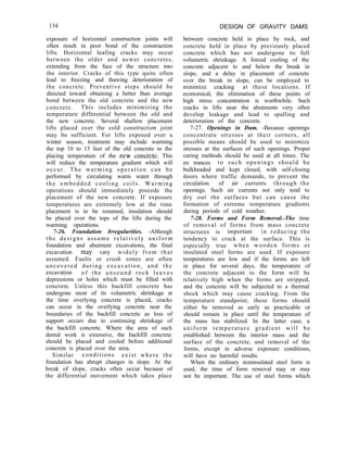 134 DESIGN OF GRAVITY DAMS
exposure of horizontal construction joints will
often result in poor bond of the construction
lifts. Horizontal leafing cracks may occur
between the older and newer concretes,
extending from the face of the structure into
the interior. Cracks of this type quite often
lead to freezing and thawing deterioration of
the concrete. Preventive steps should be
directed toward obtaining a better than average
bond between the old concrete and the new
concrete. This includes minimizing the
temperature differential between the old and
the new concrete. Several shallow placement
lifts placed over the cold construction joint
may be sufficient. For lifts exposed over a
winter season, treatment may include warming
the top 10 to 15 feet of the old concrete to the
placing temperature of the new concrete. This
will reduce the temperature gradient which will
occur. The warming operation can be
performed by circulating warm water through
the embedded cooling coils. Warming
operations should immediately precede the
placement of the new concrete. If exposure
temperatures are extremely low at the time
placement is to be resumed, insulation should
be placed over the tops of the lifts during the
warming operations.
7-26. Foundation Irregularities. -Although
the designs assume relatively uniform
foundation and abutment excavations, the final
excavation may vary widely from that
assumed. Faults or crush zones are often
uncovered during excavation, and the
excavation of the unsound rock leaves
depressions or holes which must be filled with
concrete. Unless this backfill concrete has
undergone most of its volumetric shrinkage at
the time overlying concrete is placed, cracks
can occur in the overlying concrete near the
boundaries of the backfill concrete as loss of
support occurs due to continuing shrinkage of
the backfill concrete. Where the area of such
dental work is extensive, the backfill concrete
should be placed and cooled before additional
concrete is placed over the area.
Similar conditions exist where the
foundation has abrupt changes in slope. At the
break of slope, cracks often occur because of
the differential movement which takes place
between concrete held in place by rock, and
concrete held in place by previously placed
concrete which has not undergone its full
volumetric shrinkage. A forced cooling of the
concrete adjacent to and below the break in
slope, and a delay in placement of concrete
over the break in slope, can be employed to
minimize cracking at these locations. If
economical, the elimination of these points of
high stress concentration is worthwhile. Such
cracks in lifts near the abutments very often
develop leakage and lead to spalling and
deterioration of the concrete.
7-27. Openings in Dam. -Because openings
concentrate stresses at their corners, all
possible means should be used to minimize
stresses at the surfaces of such openings. Proper
curing methods should be used at all times. The
en trances to such openings should be
bulkheaded and kept closed, with self-closing
doors where traffic demands, to prevent the
circulation of air currents through the
openings. Such air currents not only tend to
dry out the surfaces but can cause the
formation of extreme temperature gradients
during periods of cold weather.
7-28. Forms and Form Removal.-The time
of removal of forms from mass concrete
structures is important in reducing the
tendency to crack at the surface. This is
especially true when wooden forms or
insulated steel forms are used. If exposure
temperatures are low and if the forms are left
in place for several days, the temperature of
the concrete adjacent to the form will be
relatively high when the forms are stripped,
and the concrete will be subjected to a thermal
shock which may cause cracking. From the
temperature standpoint, these forms should
either be removed as early as practicable or
should remain in place until the temperature of
the mass has stabilized. In the latter case, a
uniform temperature gradient will be
established between the interior mass and the
surface of the concrete, and removal of the
forms, except in adverse exposure conditions,
will have no harmful results.
When the ordinary noninsulated steel form is
used, the time of form removal may or may
not be important. The use of steel forms which
 
