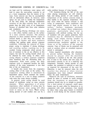 TEMPERATURE CONTROL OF CONCRETE-Sec. 7-29 135
are kept cool by continuous water sprays will
tend to cause the near-surface concrete to set
at a lower temperature than the interior of the
mass. Form removal can then be accomplished
with no detrimental effects. If, however, water
sprays are not used to modify the temperature
of the steel forms, the early-age temperature
variation of the fact concrete may be even
greater than the daily cycle of air temperature
because of absorbed heat from solar radiation
and reradiation.
7-29. Curing.-Drying shrinkage can cause,
as a skin effect, hairline cracks on the surface
of a mass concrete structure. The primary
objection to these random hairline cracks of
limited depth is that they are usually the
beginning of further and more extensive
cracking and spalling under adverse exposure
conditions. Following the removal of forms,
proper curing is important if drying shrinkage
and resulting surface cracking are to be
avoided. Curing compounds which prevent the
loss of moisture to the air are effective in this
respect, but lack the cooling benefit which can
be obtained by water curing. In effect, water
curing obtains a surface exposure condition
more beneficial than the fluctuating daily air
temperature. With water curing, the daily
exposure cycle is dampened because the daily
variation of the water temperature is less than
that of the air temperature.
A benefit also occurs from the evaporative
cooling effect of the water on the surface. The
evaporative cooling effect is maximized by
intermittent sprays which maintain the surface
of the concrete in a wet to damp condition
with some free water always available.
In general, water curing should be used
instead of membrane curing on mass concrete
structures. Where appearance is of prime
importance, other methods of curing may be
considered because water curing will often
result in stains on the faces. Water curing
during periods of cold weather also can be a
safety problem because of icing hazards.
7-30. Insulation.-During the fall of the year
when placing temperatures are still relatively
high, and during periods of cold weather, the
temperature of the surface concrete tends to
drop rapidly to the exposure temperature. This
may occur while the interior concrete is still
rising in temperature. Such conditions will
cause high tensile stresses to form at the
surface. Surface treatments previously
de scribed can reduce these temperature
gradients, particularly when used in
conjunction with artificial cooling, but the use
of insulation will give greater protection. Such
insulation may be obtained by measures
varying from simply leaving wooden or
insulated forms in place, to the use of
commercial-type insulation applied to the
forms or to the surfaces of the exposed
concrete. Tops of blocks can be protected with
sand or sawdust when an extended exposure
period is anticipated.
Unless required immediately after placement
to prevent surface freezing, the insulation
should be placed after the maximum
temperature is reached in the lift. This permits
loss of heat to the surface and will cause the
near-surface concrete to set at a relatively low
temperature. Normally, during periods of cold
weather, the insulation is removed at such time
as required for placement of the next lift.
Otherwise, it may be removed when the cold
w e a t h e r h a s a b a t e d o r w h e n i n t e r i o r
temperatures have been reduced substantially
below the peak temperatures.
Whatever the type of insulation, measures
should be taken to exclude as much moisture
from the insulation as practicable. The
insulation should also be as airtight as possible.
For a short period of exposure, small space
heaters may be used, either by themselves or in
conjunction with work enclosures. Care should
be taken when using space heaters in enclosed
areas to avoid drying out the concrete surfaces.
F. BIBLIOGRAPHY
7-3 1. Bibliography. Engineering Monograph No. 34, Water Resources
[l] “Control of Cracking in Mass Concrete Structures,” Technical Publication, Bureau of Reclamation, 1965.
 