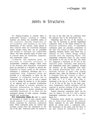 <<Chapter VIII
Joints in Structures
8-l. Purpose.-Cracking in concrete dams is
undesirable because cracking in random
locations can destroy the monolithic nature of
t h e s t r u c t u r e , t h e r e b y i m p a i r i n g i t s
serviceability and leading to an early
deterioration of the concrete. Joints placed in
mass concrete dams are essentially designed
cracks, located where they can be controlled
and treated to minimize any undesirable
effects. The three principal types of joints used
in concrete dams are contraction, expansion,
and construction joints.
C 0 ntrac tion and expansion joints are
p r o v i d e d i n c o n c r e t e s t r u c t u r e s t o
accommodate volumetric changes which occur
in the structure after placement. Contraction
joints are provided in a structure to prevent the
formation of tensile cracks as the structure
undergoes a volumetric shrinkage due to a
temperature drop. Expansion joints are
provided in a unit-structure to allow for the
expansion (a volumetric increase due to
temperature rise) of the unit in such a manner
as not to change the stresses in, or the position
of, an adjacent unit or structure. Construction
joints are placed in concrete structures to
facilitate construction, to reduce initial
shrinkage stresses, to permit installation of
embedded metalwork, or to allow for the
subsequent placing of other concrete, including
backfill and second-stage.
8-2. Contraction Joints.-In order to control
the formation of cracks in mass concrete dams,
current practice is to construct the dam in
blocks separated by transverse contraction
joints. These contraction joints are vertical and
normally extend from the foundation to the
top of the dam. Transverse joints are normal to
the axis of the dam and are continuous from
the upstream face to the downstream face.
Depending upon the size of the structure, it
may also be necessary to provide longitudinal
contraction joints in the blocks formed by the
transverse contraction joints. If longitudinal
contraction joints are provided, construction of
the dam will consist of placing a series of
adjoining columnar blocks, each block free to
undergo its own volume change without
restraint from the adjoining blocks. The
longitudinal contraction joints are also vertical
and parallel to the axis of the dam. The joints
are staggered a minimum of 25 feet at the
transverse joints. Generally, both transverse
and longitudinal joints pass completely through
the structure. As the longitudinal joint nears
the sloping downstream face, and in the
upstream sections of dams with sloping
upstream faces, either the direction of the joint
is changed from the vertical to effect a
perpendicular intersection with the face, with
an offset of 3 to 5 feet, or the joint is
terminated at the top of a lift when it is within
15 to 20 feet of the face. In the latter case,
strict temperature control measures will be
required to prevent cracking of the concrete
directly above the termination of the joint.
Typical transverse contraction joints can be
seen on figures 8-l and 8-2, and a typical
longitudinal contraction joint can be seen on
figure 8-3.
Contraction joints should be constructed so
that no bond exists between the concrete
blocks separated by the joint. Reinforcement
should not extend across a contraction joint.
The intersection of the joints with the faces of
the dam should be chamfered to give a
137
 