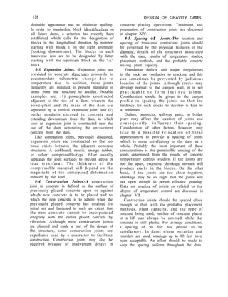 138 DESIGN OF GRAVITY DAMS
concrete placing operations. Treatment and
preparation of construction joints are discussed
in chapter XIV.
8-5. Spacing of Joints.-The location and
spacing of transverse contraction joints should
be governed by the physical features of the
damsite, details of the structures associated
with the dam, results of temperature studies,
placement methods, and the probable concrete
mixing plant capacity.
Foundation defects and major irregularities
in the rock are conducive to cracking and this
can sometimes be prevented by judicious
location of the joints. Although cracks may
develop normal to the canyon wall, it is not
p r a c t i c a b l e t o f o r m i n c l i n e d j o i n t s .
Consideration should be given to the canyon
profile in spacing the joints so that the
tendency for such cracks to develop is kept to
a minimum.
Outlets, penstocks, spillway gates, or bridge
piers may affect the location of joints and
consequently influence their spacing.
Consideration of other factors, however, may
lead to a possible relocation of these
appurtenances to provide a spacing of joints
which is more satisfactory to the dam as a
whole. Probably the most important of these
considerations is the permissible spacing of the
joints determined from the results of concrete
temperature control studies. If the joints are
too far apart, excessive shrinkage stresses will
produce cracks in the blocks. On the other
hand, if the joints are too close together,
shrinkage may be so slight that the joints will
not open enough to permit effective grouting.
Data on spacing of joints as related to the
degree of temperature control are discussed in
chapter VII.
Contraction joints should be spaced close
enough so that, with the probable placement
methods, plant capacity, and the type of
concrete being used, batches of concrete placed
in a lift can always be covered while the
concrete is still plastic. For average conditions,
a spacing of 50 feet has proved to be
satisfactory. In dams where pozzolan and
retarders are used, spacings up to 80 feet have
been acceptable. An effort should be made to
keep the spacing uniform throughout the dam.
desirable appearance and to minimize spalling.
In order to standardize block identilication on
all future dams, a criterion has recently been
established which calls for the designation of
blocks in the longitudinal direction by number,
starting with block 1 on the right abutment
(looking downstream). The blocks in each
transverse row are to be designated by letter
starting with the upstream block as the “A”
block.
8-3. Expansion Joints. -Expansion joints are
provided in concrete structures primarily to
accommodate volumetric change due to
temperature rise. In addition, these joints
frequently are installed to prevent transferal of
stress from one structure to another. Notable
examples are: (1) powerplants constructed
adjacent to the toe of a dam, wherein the
powerplant and the mass of the dam are
separated by a vertical expansion joint; and (2)
outlet conduits encased in concrete and
extending downstream from the dam, in which
case an expansion joint is constructed near the
toe of the dam separating the encasement
concrete from the dam.
Like contraction joints, previously discussed,
expansion joints are constructed so that no
bond exists between the adjacent concrete
structures. A corkboard, mastic, sponge rubber,
or other compressible-type filler usually
separates the joint surfaces to prevent stress or
load transferal. The thickness of the
compressible material will depend on the
magnitude of the anticipated deformation
induced by the load.
8-4. Construction Joints.-A construction
joint in concrete is defined as the surface of
previously placed concrete upon or against
which new concrete is to be placed and to
which the new concrete is to adhere when the
previously placed concrete has attained its
initial set and hardened to such an extent that
the new concrete cannot be incorporated
integrally with the earlier placed concrete by
vibration. Although most construction joints
are planned and made a part of the design of
the structure, some construction joints are
expedients used by a contractor to facilitate
construction. Construction joints may also be
required because of inadvertent delays in
 