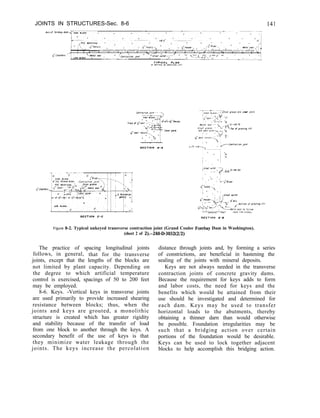 JOINTS IN STRUCTURES-Sec. 8-6
Figure 8-2. Typical unkeyed transverse contraction joint (Grand Coulee Forebay Dam in Washington).
(sheet 2 of 2).-288~D3032(2/2)
The practice of spacing longitudinal joints
follows, in general, that for the transverse
joints, except that the lengths of the blocks are
not limited by plant capacity. Depending on
the degree to which artificial temperature
control is exercised, spacings of 50 to 200 feet
may be employed.
8-6. Keys. -Vertical keys in transverse joints
are used primarily to provide increased shearing
resistance between blocks; thus, when the
joints and keys are grouted, a monolithic
structure is created which has greater rigidity
and stability because of the transfer of load
from one block to another through the keys. A
secondary benefit of the use of keys is that
they minimize water leakage through the
joints. The keys increase the percolation
distance through joints and, by forming a series
of constrictions, are beneficial in hastening the
sealing of the joints with mineral deposits.
Keys are not always needed in the transverse
contraction joints of concrete gravity dams.
Because the requirement for keys adds to form
and labor costs, the need for keys and the
benefits which would be attained from their
use should be investigated and determined for
each dam. Keys may be used to transfer
horizontal loads to the abutments, thereby
obtaining a thinner darn than would otherwise
be possible. Foundation irregularities may be
such that a bridging action over certain
portions of the foundation would be desirable.
Keys can be used to lock together adjacent
blocks to help accomplish this bridging action.
 