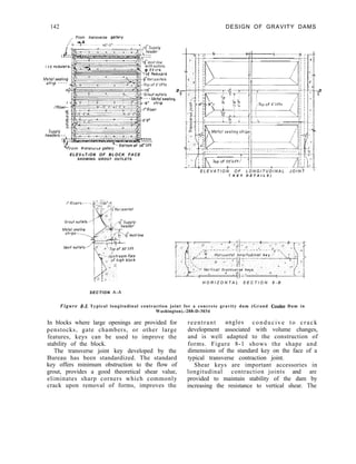 142 DESIGN OF GRAVITY DAMS
,, From transverse qullery
Mefal sealmg
shp - - - -
/3;
1 ’
/‘Riser--
.T
0
g-
2.
SUPPY
headers.-.-:
+ ---__
----_
c
Vrrom transvrrse gallery
O’liff
ELEV A T I ON OF BLOCK FACE
SHOWING GROUT OUTLETS
E L E V A T I O N O F L O N G I T U D I N A L J O I N T i
( K E Y D E T A I L S )
H O R I Z O N T A L S E C T I O N 8 - B
SECTION A-A
Figure 8-3. Typical longitudinal contraction joint for a concrete gravity dam (Grand Coulee Dam in
Washington).-288-D-3034
In blocks where large openings are provided for
penstocks, gate chambers, or other large
features, keys can be used to improve the
stability of the block.
The transverse joint key developed by the
Bureau has been standardized. The standard
key offers minimum obstruction to the flow of
grout, provides a good theoretical shear value,
eliminates sharp corners which commonly
crack upon removal of forms, improves the
reentrant angles conducive to crack
development associated with volume changes,
and is well adapted to the construction of
forms. Figure 8-1 shows the shape and
dimensions of the standard key on the face of a
typical transverse contraction joint.
Shear keys are important accessories in
longitudinal contraction joints and are
provided to maintain stability of the dam by
increasing the resistance to vertical shear. The
 
