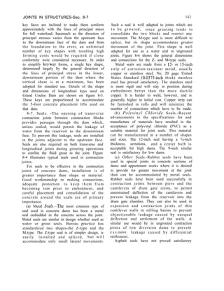 JOINTS IN STRUCTURES-Sec. 8-7 143
key faces are inclined to make them conform
approximately with the lines of principal stress
for full waterload. Inasmuch as the direction of
principal stresses varies from the upstream face
to the downstream face of the dam and from
the foundation to the crest, an unlimited
number of key shapes with resulting high
forming costs would be required if close
conformity were considered necessary. In order
to simplify keyway forms, a single key shape,
determined largely by the general direction of
the lines of principal stress in the lower,
downstream portion of the dam where the
vertical shear is at a maximum, has been
adopted for standard use. Details of the shape
and dimensions of longitudinal keys used on
Grand Coulee Dam are shown on figure 8-3.
These keys are proportioned to accommodate
the 5-foot concrete placement lifts used on
that dam.
8-7. Seals. -The opening of transverse
contraction joints between construction blocks
provides passages through the dam which,
unless sealed, would permit the leakage of
water from the reservoir to the downstream
face. To prevent this leakage, seals are installed
in the joints adjacent to the upstream face.
Seals are also required on both transverse and
longitudinal joints during grouting operations
to confine the fluid grout in the joint. Figure
8-4 illustrates typical seals used in contraction
joints.
For seals to be effective in the contraction
joints of concrete dams, installation is of
greater importance than shape or material.
Good workmanship in making connections,
adequate protection to keep them from
becoming tom prior to embedment, and
careful placement and consolidation of the
concrete around the seals are of primary
importance.
(a) Metal Se&-The most common type of
seal used in concrete dams has been a metal
seal embedded in the concrete across the joint.
Metal seals are similar in design whether used as
water or grout seals. Bureau practice has
standardized two shapes-the Z-type and the
M-type. The Z-type seal is of simpler design, is
easily installed and spliced, but will
accommodate only small lateral movements.
Such a seal is well adapted to joints which are
to be grouted, since grouting tends to
consolidate the two blocks and restrict any
movement. The M-type seal is more difficult to
splice, but its shape accommodates greater
movement of the joint. This shape is well
adapted for use as a water seal in ungrouted
joints. Figure 8-4 shows the general dimensions
and connections for the Z- and M-type seals.
Metal seals are made from a 12- or 15-inch
strip of corrosion-resistant metal, usually
copper or stainless steel. No. 20 gage United
States Standard (0.0375~inch thick) stainless
steel has proved satisfactory. The stainless steel
is more rigid and will stay in position during
embedment better than the more ductile
copper. It is harder to weld, however, and is
generally higher in initial cost. Copper strip can
be furnished in rolls and will minimize the
number of connections which have to be made.
(b) Polyvinyl Chloride Seals.-Recent
advancements in the specifications for and
manufacture of materials have resulted in the
acceptance of polyvinyl chloride (PVC) as a
suitable material for joint seals. This material
can be manufactured in a number of shapes
and sizes. The 12-inch seal having a %-inch
thickness, serrations, and a center bulb is
acceptable for high dams. The 9-inch similar
seal is satisfactory for low dams.
(c) Other Seals.-Rubber seals have been
used in special joints in concrete sections of
dams and appurtenant works where it is desired
to provide for greater movement at the joint
than can be accommodated by metal seals.
Rubber seals have been used successfully in
contraction joints between piers and the
cantilevers of drum gate crests, to permit
unrestrained deflection of the cantilevers and
prevent leakage from the reservoir into the
drum gate chamber. They can also be used in
expansion and contraction joints of thin
cantilever walls in stilling basins to prevent
objectionable leakage caused by unequal
deflection and settlement of the walls. A
similar use would be in ungrouted contraction
joints of low diversion dams to prevent
e x c essive leakage caused by differential
settlement.
Asphalt seals have not proved satisfactory
 