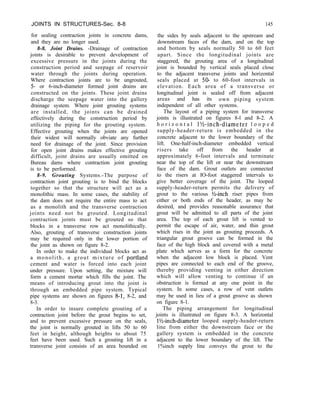 JOINTS IN STRUCTURES-Sec. 8-8 145
for sealing contraction joints in concrete dams,
and they are no longer used.
8-8. Joint Drains. -Drainage of contraction
joints is desirable to prevent development of
excessive pressure in the joints during the
construction period and seepage of reservoir
water through the joints during operation.
Where contraction joints are to be ungrouted,
5- or 6-inch-diameter formed joint drains are
constructed on the joints. These joint drains
discharge the seepage water into the gallery
drainage system. Where joint grouting systems
are installed, the joints can be drained
effectively during the construction period by
utilizing the piping for the grouting system.
Effective grouting when the joints are opened
their widest will normally obviate any further
need for drainage of the joint. Since provision
for open joint drains makes effective grouting
difficult, joint drains are usually omitted on
Bureau dams where contraction joint grouting
is to be performed.
8-9. Grouting Systems.-The purpose of
contraction joint grouting is to bind the blocks
together so that the structure will act as a
monolithic mass. In some cases, the stability of
the dam does not require the entire mass to act
as a monolith and the transverse contraction
joints need not be grouted. Longitudinal
contraction joints must be grouted so that
blocks in a transverse row act monolithically.
Also, grouting of transverse construction joints
may be required only in the lower portion of
the joint as shown on figure 8-2.
In order to make the individual blocks act as
a monolith, a grout mixture of portland
cement and water is forced into each joint
under pressure. Upon setting, the mixture will
form a cement mortar which fills the joint. The
means of introducing grout into the joint is
through an embedded pipe system. Typical
pipe systems are shown on figures 8-1, 8-2, and
8-3.
In order to insure complete grouting of a
contraction joint before the grout begins to set,
and to prevent excessive pressure on the seals,
the joint is normally grouted in lifts 50 to 60
feet in height, although heights to about 75
feet have been used. Such a grouting lift in a
transverse joint consists of an area bounded on
the sides by seals adjacent to the upstream and
downstream faces of the dam, and on the top
and bottom by seals normally 50 to 60 feet
apart. Since the longitudinal joints are
staggered, the grouting area of a longitudinal
joint is bounded by vertical seals placed close
to the adjacent transverse joints and horizontal
seals placed at 50- to 60-foot intervals in
elevation. Each area of a transverse or
longitudinal joint is sealed off from adjacent
areas and has its own piping system
independent of all other systems.
The layout of a piping system for transverse
joints is illustrated on figures 8-l and 8-2. A
h o r i z o n t a l l%-inch-diameter l o o p e d
supply-header-return is embedded in the
concrete adjacent to the lower boundary of the
lift. One-half-inch-diameter embedded vertical
risers take off from the header at
approximately 6-foot intervals and terminate
near the top of the lift or near the downstream
face of the dam. Grout outlets are connected
to the risers at IO-foot staggered intervals to
give better coverage of the joint. The looped
supply-header-return permits the delivery of
grout to the various ?&inch riser pipes from
either or both ends of the header, as may be
desired, and provides reasonable assurance that
grout will be admitted to all parts of the joint
area. The top of each grout lift is vented to
permit the escape of air, water, and thin grout
which rises in the joint as grouting proceeds. A
triangular grout groove can be formed in the
face of the high block and covered with a metal
plate which serves as a form for the concrete
when the adjacent low block is placed. Vent
pipes are connected to each end of the groove,
thereby providing venting in either direction
which will allow venting to continue if an
obstruction is formed at any one point in the
system. In some cases, a row of vent outlets
may be used in lieu of a grout groove as shown
on figure 8-1.
The piping arrangement for longitudinal
joints is illustrated on figure 8-3. A horizontal
l?&nch-diameter looped supply-header-return
line from either the downstream face or the
gallery system is embedded in the concrete
adjacent to the lower boundary of the lift. The
1%inch supply line conveys the grout to the
 