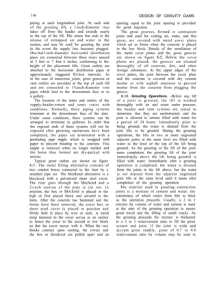 146 DESIGN OF GRAVITY DAMS
opening equal to the joint opening is provided
for grout injection.
The grout grooves, formed in contraction
joints and used for venting air, water, and thin
grout, are covered with metal cover plates
which act as forms when the concrete is placed
in the low block. Details of the installation of
the metal cover plates and the grout grooves
are shown on figure 8-5. Before the cover
plates are placed, the grooves are cleaned
thoroughly of all concrete, dirt, and other
foreign substances. At the upper edges of the
cover plates, the joint between the cover plate
and the concrete is covered with dry cement
mortar or with asphalt emulsion to prevent
mortar from the concrete from plugging the
groove.
8-10. Grouting Operations. -Before any lift
of a joint is grouted, the lift is washed
thoroughly with air and water under pressure,
the header and vent systems are tested to
determine that they are unobstructed, and the
joint is allowed to remain filled with water for
a period of 24 hours. Immediately prior to
being grouted, the water is drained from the
joint lifts to be grouted. During the grouting
operations, the lifts in two or more ungrouted
adjacent joints at the same level are filled with
water to the level of the top of the lift being
grouted. As the grouting of the lift of the joint
nears completion, the grouting lift of the joint
immediately above the lift being grouted is
filled with water. Immediately after a grouting
operation is completed, the water is drained
from the joints in the lift above, but the water
is not drained from the adjacent ungrouted
joint lifts at the same level until 6 hours after
completion of the grouting operation.
The material used in grouting contraction
joints is a mixture of cement and water, the
consistency of which varies from thin to thick
as the operation proceeds. Usually, a 2 to I
mixture by volume of water and cement is used
at the start of the grouting operation to assure
grout travel and the filling of small cracks. As
the grouting proceeds the mixture is thickened
to a 1 to 1 water-cement ratio to fill the grout
system and joint. If the joint is wide and
accepts grout readily, grout of 0.7 to 0.8
water-cement ratio by volume may be used to
piping at each longitudinal joint. At each side
of the grouting lift, a l-inch-diameter riser
takes off from the header and extends nearly
to the top of the lift. The return line aids in the
release of entrapped air and water in the
system, and may be used for grouting the joint
in the event the supply line becomes plugged.
One-half-inch-diameter horizontal distribution
pipes are connected between these risers spaced
at 5 feet or 7 feet 6 inches, conforming to the
height of the placement lifts. Grout outlets are
attached to the horizontal distribution pipes at
approximately staggered IO-foot intervals. As
in the case of transverse joints, grout grooves or
vent outlets are provided at the top of each lift
and are connected to 1%inch-diameter vent
pipes which lead to the downstream face or to
a gallery.
The location of the inlets and outlets of the
supply-header-return and vents varies with
conditions. Normally, these piping systems
terminate at the downstream face of the dam.
Under some conditions, these systems can be
arranged to terminate in galleries. In order that
the exposed ends of these systems will not be
exposed after grouting operations have been
completed, the pipes are terminated with a
protruding pipe nipple which is wrapped with
paper to prevent bonding to the concrete. This
nipple is removed when no longer needed and
the holes thus formed are dry-packed with
mortar.
Typical grout outlets are shown on figure
8-5. The metal fitting alternative consists of
two conduit boxes connected to the riser by a
standard pipe tee. The blockout alternative is a
blockout with a galvanized sheet steel cover.
The riser goes through the blockout and a
2-inch section of the pipe is cut out. In
erection, the box or blockout is placed in the
high or first placed block and secured to the
form. After the concrete has hardened and the
forms have been removed, the cover box or
sheet steel cover is placed in position and
firmly held in place by wire or nails. A metal
strap fastened to the cover serves as an anchor
to fasten the cover to the second or low block
so that the cover moves with it. When the two
blocks contract upon cooling, the covers and
the box or blockout are pulled apart and an
 