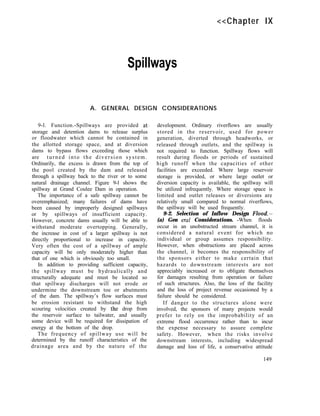 <<Chapter IX
Spillways
A. GENERAL DESIGN CONSIDERATIONS
9-l. Function.-Spillways are provided at.
storage and detention dams to release surplus
or floodwater which cannot be contained in
the allotted storage space, and at diversion
dams to bypass flows exceeding those which
are turned into the diversion system.
Ordinarily, the excess is drawn from the top of
the pool created by the dam and released
through a spillway back to the river or to some
natural drainage channel. Figure 9-l shows the
spillway at Grand Coulee Dam in operation.
The importance of a safe spillway cannot be
overemphasized; many failures of dams have
been caused by improperly designed spillways
or by spillways of insufficient capacity.
However, concrete dams usually will be able to
withstand moderate overtopping. Generally,
the increase in cost of a larger spillway is not
directly proportional to increase in capacity.
Very often the cost of a spillway of ample
capacity will be only moderately higher than
that of one which is obviously too small.
In addition to providing sufficient capacity,
the spillway must be hydraulically and
structurally adequate and must be located so
that spillway discharges will not erode or
undermine the downstream toe or abutments
of the dam. The spillway’s flow surfaces must
be erosion resistant to withstand the high
scouring velocities created by the drop from
the reservoir surface to tailwater, and usually
some device will be required for dissipation of
energy at the bottom of the drop.
The frequency of spillway use will be
determined by the runoff characteristics of the
drainage area and by the nature of the
development. Ordinary riverflows are usually
stored in the reservoir, used for power
generation, diverted through headworks, or
released through outlets, and the spillway is
not required to function. Spillway flows will
result during floods or periods of sustained
high runoff when the capacities of other
facilities are exceeded. Where large reservoir
storage is provided, or where large outlet or
diversion capacity is available, the spillway will
be utilized infrequently. Where storage space is
limited and outlet releases or diversions are
relatively small compared to normal riverflows,
the spillway will be used frequently.
9-2. Selection of Inflow Design Flood.-
(a) Gen era1 Considerations. -When floods
occur in an unobstructed stream channel, it is
considered a natural event for which no
individual or group assumes responsibility.
However, when obstructions are placed across
the channel, it becomes the responsibility of
the sponsors either to make certain that
hazards to downstream interests are not
appreciably increased or to obligate themselves
for damages resulting from operation or failure
of such structures. Also, the loss of the facility
and the loss of project revenue occasioned by a
failure should be considered.
If danger to the structures alone were
involved, the sponsors of many projects would
prefer to rely on the improbability of an
extreme flood occurrence rather than to incur
the expense necessary to assure complete
safety. However, when the risks involve
downstream interests, including widespread
damage and loss of life, a conservative attitude
149
 