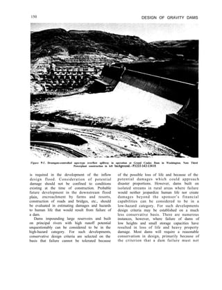 150 DESIGN OF GRAVITY DAMS
Figure 9-I. Drumgate-controlled ogee-type overflow spillway in operation at Grand Coulee Dam in Washington. Note Third
Powerplant construction in left background.-P1222-142-13418
is required in the development of the inflow
design flood. Consideration of potential
damage should not be confined to conditions
existing at the time of construction. Probable
future development in the downstream flood
plain, encroachment by farms and resorts,
construction of roads and bridges, etc., should
be evaluated in estimating damages and hazards
to human life that would result from failure of
a dam.
Dams impounding large reservoirs and built
on principal rivers with high runoff potential
unquestionably can be considered to be in the
high-hazard category. For such developments,
conservative design criteria are selected on the
basis that failure cannot be tolerated because
of the possible loss of life and because of the
potential damages which could approach
disaster proportions. However, dams built on
isolated streams in rural areas where failure
would neither jeopardize human life nor create
damages beyond the sponsor’s financial
capabilities can be considered to be in a
low-hazard category. For such developments
design criteria may be established on a much
less conservative basis. There are numerous
instances, however, where failure of dams of
low heights and small storage capacities have
resulted in loss of life and heavy property
damage. Most dams will require a reasonable
conservatism in design, primarily because of
the criterion that a dam failure must not
 
