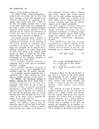 SPI LLWAYS-Sec. 9-3 151
present a serious hazard to human life.
(b) Inflow Design Flood Hydrograph. -
Concrete dams are usually built on rivers from
major drainage systems and impound large
reservoirs. Because of the magnitude of the
damage which would result from a failure of
the dam, the probable maximum flood is used
as the inflow design flood. The hydrograph for
this flood is based on the hydrometeorological
approach, which requires estimates of storm
potential and the amount and distribution of
runoff. The derivation of the probable
maximum flood is discussed in appendix G.
The probable maximum flood is based on a
rational consideration of the chances of
simultaneous occurrence of the maximum of
the several elements or conditions which
contribute to the flood. Such a flood is the
largest that reasonably can be expected and is
ordinarily accepted as the inflow design flood
for dams where failure of the structure would
increase the danger to human life. The inflow
design flood is determined by evaluating the
hydrographs of the following situations to
ascertain the most critical flood:
(1) A probable maximum rainstorm in
conjunction with a severe, but not uncommon,
antecedent condition.
(2) A probable maximum rainstorm in
conjunction with a major snowmelt flood
somewhat smaller than the probable maximum.
(3) A probable maximum snowmelt flood in
conjunction with a major rainstorm less severe
than the probable maximum for that season.
9-3. Relation of Surcharge Storage to
Spillway Capacity.-The inflow design flood is
normally represented in the form of a
hydrograph, which charts the rate of flow in
relation to time. A typical hydrograph
representing a storm runoff is illustrated in
figure 9-2, curve A. The flow into a reservoir at
any time and the momentary peak can be read
from this curve. The area under the curve is the
volume of the inflow, since it represents the
product of rate of flow and time.
Where no surcharge storage is allowed in the
reservoir, the spillway capacity must be
sufficiently large to pass the peak of the flood.
The peak rate of inflow is then of primary
interest and the total volume in the flood is of
lesser importance. However, where a relatively
large storage capacity above normal reservoir
level can be made available economically by
constructing a higher dam, a portion of the
flood volume can be retained temporarily in
reservoir surcharge space and the spillway
capacity can be reduced considerably.
In many projects involving reservoirs,
economic considerations will necessitate a
design utilizing surcharge. The most
economical combination of surcharge storage
and spillway capacity requires flood routing
studies and economic studies of the costs of
spillway-dam combinations, subsequently
described.
9 - 4 . F l o o d R o u t i n g . - T h e s t o r a g e
accumulated in a reservoir depends on the
difference between the rates of inflow and
outflow. For an interval of time At, this
relationship can be expressed by the equation:
AS = Q,At - Q,At (1)
where:
AS = storage accumulated during At,
Qi = average rate of inflow during
At, and
Q, = average rate of outflow during
At.
Referring to figure 9-2, the rate of inflow at
any time, t, is shown by the inflow design
flood hydrograph; the rate of outflow may be
obtained from the curve of spillway discharge
versus reservoir water surface elevation; and
storage is shown by the curve of reservoir
capacity versus reservoir water surface
elevation.
The quantity of water a spillway can
discharge depends on the size and type of
spillway. For a simple overflow crest the flow
will vary with the head on the crest, and the
surcharge will increase with an increase in
spillway discharge. For a gated spillway,
however, outflow can be varied with respect to
reservoir head by operation of the gates. For
example, one assumption for an operation of a
gate-controlled spillway might be that the gates
will be regulated so that inflow and outflow are
 