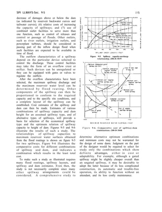 SPI LLWAYS-Sec. 9-5
decrease of damages above or below the dam
(as indicated by reservoir backwater curves and
tailwater curves); (6) relative costs of increasing
the capacity of spillways; and (7) use of
combined outlet facilities to serve more than
one function, such as control of releases and
control or passage of floods. Other outlets,
such as river outlets, irrigation outlets, and
powerplant turbines, should be considered in
passing part of the inflow design flood when
such facilities are expected to be available in
time of flood.
The outflow characteristics of a spillway
depend on the particular device selected to
control the discharge. These control facilities
may take the form of an overflow crest or
orifice. Such devices can be unregulated or
they can be equipped with gates or valves to
regulate the outflow.
After the overflow characteristics have been
selected, the maximum spillway discharge and
the maximum reservoir water level can be
d e t e r m i n e d b y f l o o d r o u t i n g . O t h e r
components of the spillway can then be
proportioned to conform to the required
capacity and to the specific site conditions, and
a complete layout of the spillway can be
established. Cost estimates of the spillway and
dam can then be made. Estimates of various
combinations of spillway capacity and dam
height for an assumed spillway type, and of
alternative types of spillways, will provide a
basis for selection of the economical spillway
type and the optimum relation of spillway
capacity to height of dam. Figures 9-5 and 9-6
illustrate the results of such a study. The
relationships of spillway capacities to
maximum reservoir water surfaces obtained
from the flood routings is shown on figure 9-5
for two spillways. Figure 9-6 illustrates the
comparative costs for different combinations
of spillway and dam, and indicates a
combination which results in the least total
cost.
To make such a study as illustrated requires
many flood routings, spillway layouts, and
spillway and dam estimates. Even then, the
study is not necessarily complete since many
other spillway arrangements could be
considered. A comprehensive study to
15 5
Figure 9-5. Spillway capacity-surcharge
relationship.-288-D-3039
I I
f
Optimum combmatmn gated
SPIIIWOY and darn II
I -“^*~-I comb,nat,on
I f
Cost Of dam. right
d overflow Of w9y. etc.
 ‘i 1 / I
Combined cost-Gated
sp!llwoy o n d dam
-


-Cost of ungated
Overflow splllwoy

I
I‘ I
Figure 9-6. Comparative cost of spillway-dam
combinations.-288-D-3040
determine alternative optimum combinations
and minimum costs may not be warranted for
the design of some dams. Judgment on the part
of the designer would be required to select for
study only the combinations which show
definite advantages, either in cost or
adaptability. For example, although a gated
spillway might be slightly cheaper overall than
an ungated spillway, it may be desirable to
adopt the latter because of its less complicated
construction, its automatic and trouble-free
operation, its ability to function without an
attendant, and its less costly maintenance.
 