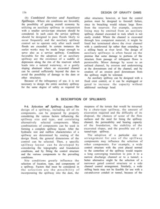 156
(b) Combined Service and Auxiliary
Spillways. -Where site conditions are favorable,
the possibility of gaining overall economy by
utilizing an auxiliary spillway in conjunction
with a smaller service-type structure should be
considered. In such cases the service spillway
should be designed to pass floods likely to
occur frequently and the auxiliary spillway
control set to operate only after such small
floods are exceeded. In certain instances the
outlet works may be made large enough to
serve also as a service spillway. Conditions
favorable for the adoption of an auxiliary
spillway are the existence of a saddle or
depression along the rim of the reservoir which
leads into a natural waterway, or a gently
sloping abutment where an excavated channel
can be carried sufficiently beyond the dam to
avoid the possibility of damage to the dam or
other structures.
Because of the infrequency of use, it is not
necessary to design the entire auxiliary spillway
for the same degree of safety as required for
DESIGN OF GRAVITY DAMS
other structures; however, at least the control
portion must be designed to forestall failure,
since its breaching would release large flows
from the reservoir. For example, concrete
lining may be omitted from an auxiliary
spillway channel excavated in rock which is not
easily eroded. Where the channel is excavated
through less competent material, it might be
lined but terminated above the river channel
with a cantilevered lip rather than extending to
a stilling basin at river level. The design of
auxiliary spillways is often based on the
premise that some damage to portions of the
structure from passage of infrequent flows is
permissible. Minor damage by scour to an
unlined channel, by erosion and undermining
at the downstream end of the channel, and by
creation of an erosion pool downstream from
the spillway might be tolerated.
An auxiliary spillway can be designed with a
fixed crest control, or it can be stoplogged or
gated to increase the capacity without
additional surcharge head.
B. DESCRIPTION OF SPILLWAYS
9-6. Selection of Spillway Layout.-The
design of a spillway, including all of its
components, can be prepared by properly
considering the various factors influencing the
spillway size and type, and correlating
alternatively selected components. Many
combinations of components can be used in
forming a complete spillway layout. After the
hydraulic size and outflow characteristics of a
spillway are determined by routing of the
design flood, the general dimensions of the
control can be selected. Then, a specific
spillway layout can be developed by
considering the topography and foundation
conditions, and by fitting the control structure
and the various components to the prevailing
conditions.
Site conditions greatly influence the
selection of location, type, and components of
a spillway. Factors that must be considered in
t h e s e l e c t i o n a r e t h e p o s s i b i l i t y o f
incorporating the spillway into the dam, the
steepness of the terrain that would be traversed
by a chute-type spillway, the amount of
excavation required and the difficulty of its
disposal, the chances of scour of the flow
surfaces and the need for lining the spillway
channel, the permeability and bearing capacity
of the foundation, the stability of the
excavated slopes, and the possible use of a
tunnel-type spillway.
The adoption of a particular size or
a r r a n g e m e n t f o r o n e o f t h e s p i l l w a y
components may influence the selection of
other components. For example, a wide
control structure with the crest placed normal
to the centerline of the spillway would require
a long converging transition to join it to a
narrow discharge channel or to a tunnel; a
better alternative might be the selection of a
narrower gated control structure or a side
channel control arrangement. Similarly, a wide
stilling basin may not be feasible for use with a
cut-and-cover conduit or tunnel, because of the
 