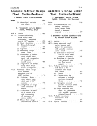 CONTENTS X I X
Appendix G-Inflow Design Appendix G-Inflow Design
Flood Studies-Continued
E. DESIGN STORM STUDIES-Continued
Section Page
(b) Generalized precipita-
tion charts . . . . . . 477
F. PRELIMINARY INFLOW DESIGN
FLOOD, RAINFALL ONLY
G-1 8. General . . . . . . . . . 480
G- 19. Example-preliminary
inflow design flood
hydrographs, watersheds
east of 105O meridian . . . 481
(a) Basin description . . . . 481
(b) Dimensionless-graph
selection . . . . . . 486
(c) Lag-times . . . . . . . 486
(d) Preliminary design
storm values . . . . . 488
(e) Arrangement of design
storm rainfall incre-
ments and computation
of increments of
rainfall excess
(f) Computation of prelk . .
488
inary inflow design
flood hydrographs . . . 492
G-20. Preliminary inflow design
flood estimates,
watersheds west of
105O meridian
(a) Preliminary design . ’ . ’
496
storm values, water-
sheds west of 105O
meridian . . . . . . 498
(b) Arrangement of design
storm increments of
rainfall
(c) Assignment of-runoff ’ ’
. 499
curve number, CN,
and computation
of increments of
excess rainfall
(d) Floods from design * . . ’
499
thunderstorm rainfall . . 499
Flood Studies-Continued
F. PRELIMINARY INFLOW DESIGN
FLOOD, RAINFALL ONLY-Continued
Section Page
G-2 1. Recommendations for
routing preliminary
inflow design floods
through a proposed
reservoir . . . . . . . . 499
G. SNOWMELT RUNOFF CONTRIBUTIONS
TO INFLOW DESIGN FLOODS
G-22. General . . . . , . .
G-23. Major snowmelt runoff
during seasonal melt
period for combination
with probable maximum
storm runoff . . . .
(a) Damsites for reservoirs
with no flood control
capacity proposed .
(b) Damsites for reservoirs
with proposed joint
use flood control
capacity . . . .
G-24. Probable maximum snow-
melt floods to be
combined with major
rain floods . . . . .
(a) General . . . . .
(b) Considerations for
estimates of probable
maximum snowmelt
floods . . . . .
(c) Springtime seasonal
. 499
. 500
. 500
. 502
. 502
. 502
. . 502
probable maximum snow-
melt flood estimates . . 503
(d) Major rain-flood esti-
mates for combination
with probable maximum
snowmelt runoff . . . 504
G-25. Probable maximum
rain-on-snow IDF
estimates . . . . . . . . 504
G-26. Special situations . . . . . 505
 