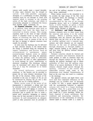 158 DESIGN OF GRAVITY DAMS
the end of the spillway structure to prevent it
from being undermined.
Where serious erosion to the streambed is to
be avoided, the high energy of the flow must
be dissipated before the discharge is returned
to the stream channel. This can be
accomplished by the use of an energy
dissipating device, such as a hydraulic jump
basin, a roller bucket, an apron, a basin
incorporating impact baffles and walls, or some
similar energy absorber or dissipator.
(d) Entrance and Outlet Channels. -
Entrance channels serve to draw water from
the reservoir and convey it to the control
structure. Where a spillway draws water
immediately from the reservoir and delivers it
directly back into the river, as in the case with
an overflow spillway over a concrete dam,
entrance and outlet channels are not required.
However, in the case of spillways placed
through abutments or through saddles or
ridges, channels leading to the spillway control
and away from the spillway terminal structure
may be required.
Entrance velocities should be limited and
channel curvatures and transitions should be
made gradual, in order to minimize head loss
through the channel (which has the effect of
reducing the spillway discharge) and to obtain
uniformity of flow over the spillway crest.
Effects of an uneven distribution of flow in the
entrance channel might persist through the
spillway structure to the extent that
undesirable erosion could result in the
downstream river channel. Nonuniformity of
head on the crest may also result in a reduction
in the discharge.
The approach velocity and depth below crest
level each have important influences on the
discharge over an overflow crest. As discussed
in section 9-1 l(b), a greater approach depth
with the accompanying reduction in approach
velocity will result in a larger discharge
coefficient. Thus, for a given head over the
crest, a deeper approach will permit a shorter
crest length for a given discharge. Within the
limits required to secure satisfactory flow
conditions and nonscouring velocities, the
determination of the relationship of entrance
channel depth to channel width is a matter of
canyon walls usually make a tunnel desirable.
In plan, open channels may be straight or
curved, with sides parallel, convergent,
divergent, or a combination of these. Discharge
channels must be cut through or lined with
material which is resistant to the scouring
action of the high velocities, and which is
structurally adequate to withstand the forces
from backfill, uplift, waterloads, etc.
(c) Terminal Structure. -When water flows
in a spillway from reservoir pool level to
downstream river level, the static head is
converted to kinetic energy. This energy
manifests itself in the form of high velocities
which if impeded result in large pressures.
Means of returning the flow to the river
without serious scour or erosion of the toe of
the dam or damage to adjacent structures must
usually be provided.
In some cases the discharge may be delivered
at high velocities directly to the stream where
the energy is absorbed along the streambed by
impact, turbulence, and friction. Such an
a r r a n g e m e n t i s satisfactory where
erosion-resistant bedrock exists at shallow
depths in the channel and along the abutments
or where the spillway outlet is sufficiently
removed from the dam or other appurtenances
to avoid damage by scour, undermining, or
abutment sloughing. The discharge channel
may be terminated well above the streambed
level or it may be continued to or below
streambed.
Up turned deflectors, cantilevered
extensions, or flip buckets can be provided to
project the jet some distance downstream from
the end of the structure. Often, erosion of the
streambed in the area of impact of the jet can
be minimized by fanning the jet into a thin
sheet by the use of a flaring deflector.
Where severe scour at the point of jet
impingement is anticipated, a plunge pool can
be excavated in the river channel and the sides
and bottom lined with riprap or concrete. It
may be expedient to perform a minimum of
excavation and to permit the flow to erode a
natural pool; protective riprapping or concrete
lining may be later provided to halt the scour if
necessary. In such arrangements an adequate
cutoff or other protection must be provided at
 