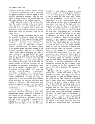 SPI LLWAYS-Sec. 9-8
economics. When the spillway entrance channel
is excavated in material that will be eroded by
the approach velocity, a zone of riprap is often
provided immediately upstream from the inlet
lining to prevent scour of the channel floor and
side slope adjacent to the spillway concrete.
Outlet channels convey the spillway flow
from the terminal structure to the river channel
below the dam. An outlet channel should be
excavated to an adequate size to pass the
anticipated flow without forming a control
which will affect the tailwater stage in the
stilling device.
The outlet channel dimensions and its need
for protection by lining or riprap will depend
on the nature of the material through which
the channel is excavated and its susceptibility to
scouring. Although stilling devices are
provided, it may be impossible to reduce
resultant velocities below the natural velocity
in the original stream; and some scouring of the
riverbed, therefore, may not be avoidable.
Further, under natural conditions the beds of
many streams are scoured during the rising
stage of a flood and filled during the falling
stage by deposition of material carried by the
flow. After creation of a reservoir the spillway
will normally discharge clear water and the
material scoured by the high velocities will not
be replaced by deposition. Consequently, there
will be a gradual retrogression o f t h e
downstream riverbed, which will lower the
tailwater stage-discharge relationship.
Conversely, scouring where only a pilot
channel is provided may build up bars and
islands downstream, thereby effecting an
aggradation of the downstream river channel
which will raise the tailwater elevation with
respect to discharges. The dimensions and
erosion-protective measures at the outlet
channel may be influenced by these
considerations.
9-8. Spillway Types. -Spillways are
ordinarily classified according to their most
distinguishing feature, either as it pertains to
the control, to the discharge channel, or to
some other component. Spillways often are
referred to as controlled or uncontrolled,
depending on whether they are gated or
ungated. Common types are the free fall, ogee
159
(overflow), side channel, chute or open
channel, tunnel, and morning glory spillways.
(a> Free Fall Spillways.-A free fall spillway
is one in which the flow drops freely, usually
into the streambed. Flows may be free
discharging, as with a sharp-crested weir or
orifice control, or they may be supported part
way down the face of the dam and then
trajected away from the dam by a flip bucket.
Where no artificial protection is provided at
the base, scour will occur in some streambeds
and will form a deep plunge pool. The volume
and depth of the hole are related to the range
of discharges, the height of the drop, and the
depth of tailwater. The erosion-resistant
properties of the streambed material including
bedrock have little influence on the size of the
hole, the only effect being the time necessary
to scour the hole to its full depth. Probable
depths of scour are discussed in section 9-24.
Where erosion cannot be tolerated, a plunge
pool can be created by constructing an
auxiliary dam downstream from the main
structure, or by excavating a basin which is
then provided with a concrete apron or bucket.
If tailwater depths are sufficient, a hydraulic
jump will form when a free fall jet falls upon a
flat apron. It has been demonstrated that the
momentum equation for the hydraulic jump
may be applied to the flow conditions at the
base of the fall to determine the elements of
the jump.
(b) Ogee (Overflow) Spillways. -The ogee
spillway has a control weir which is ogee- or
S-shaped in profile. The upper curve of the
ogee ordinarily is made to conform closely to
the profile of the lower nappe of a ventilated
sheet of water falling from a sharp-crested weir.
Flow over the crest is made to adhere to the
face of the profile by preventing access of air
to the underside of the sheet. For discharges at
designed head, the flow glides over the crest
with minimum interference from the boundary
surface and attains near-maximum discharge
efficiency. The profile below or downstream of
the upper curve of the ogee is continued
tangent along a slope to support the flowing
sheet on the face of the weir. A reverse curve at
the bottom of the slope turns the flow onto
the apron of a stilling basin, into a flip bucket,
 