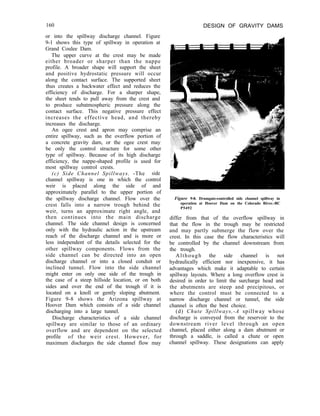 160 DESIGN OF GRAVITY DAMS
or into the spillway discharge channel. Figure
9-1 shows this type of spillway in operation at
Grand Coulee Dam.
The upper curve at the crest may be made
either broader or sharper than the nappe
profile. A broader shape will support the sheet
and positive hydrostatic pressure will occur
along the contact surface. The supported sheet
thus creates a backwater effect and reduces the
efficiency of discharge. For a sharper shape,
the sheet tends to pull away from the crest and
to produce subatmospheric pressure along the
contact surface. This negative pressure effect
increases the effective head, and thereby
increases the discharge.
An ogee crest and apron may comprise an
entire spillway, such as the overflow portion of
a concrete gravity dam, or the ogee crest may
be only the control structure for some other
type of spillway. Because of its high discharge
efficiency, the nappe-shaped profile is used for
most spillway control crests.
(c) Side Channel Spillways. -The side
channel spillway is one in which the control
weir is placed along the side of and
approximately parallel to the upper portion of
the spillway discharge channel. Flow over the
crest falls into a narrow trough behind the
weir, turns an approximate right angle, and
then continues into the main discharge
channel. The side channel design is concerned
only with the hydraulic action in the upstream
reach of the discharge channel and is more or
less independent of the details selected for the
other spillway components. Flows from the
side channel can be directed into an open
discharge channel or into a closed conduit or
inclined tunnel. Flow into the side channel
might enter on only one side of the trough in
the case of a steep hillside location, or on both
sides and over the end of the trough if it is
located on a knoll or gently sloping abutment.
Figure 9-8 shows the Arizona spillway at
Hoover Dam which consists of a side channel
discharging into a large tunnel.
Discharge characteristics of a side channel
spillway are similar to those of an ordinary
overflow and are dependent on the selected
profile of the weir crest. However, for
maximum discharges the side channel flow may
Figure 9-8. Drumgate-controlled side channel spillway in
operation at Hoover Dam on the Colorado River.-BC
P5492
differ from that of the overflow spillway in
that the flow in the trough may be restricted
and may partly submerge the flow over the
crest. In this case the flow characteristics will
be controlled by the channel downstream from
the trough.
Although the side channel is not
hydraulically efficient nor inexpensive, it has
advantages which make it adaptable to certain
spillway layouts. Where a long overflow crest is
desired in order to limit the surcharge head and
the abutments are steep and precipitous, or
where the control must be connected to a
narrow discharge channel or tunnel, the side
channel is often the best choice.
(d) Chute Spillways,-A spillway whose
discharge is conveyed from the reservoir to the
downstream river level through an open
channel, placed either along a dam abutment or
through a saddle, is called a chute or open
channel spillway. These designations can apply
 
