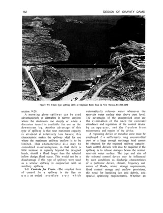 162 DESIGN OF GRAVITY DAMS
Figure 9-9. Chute type spillway (left) at Elephant Butte Dam in New Mexico.-P24-500-1250
section 9-29.
A morning glory spillway can be used
advantageously at damsites in narrow canyons
where the abutments rise steeply or where a
diversion tunnel is available for use as the
downstream leg. Another advantage of this
type of spillway is that near maximum capacity
is attained at relatively low heads; this
characteristic makes the spillway ideal for use
where the maximum spillway outflow is to be
limited. This characteristic also may be
considered disadvantageous, in that there is
little increase in capacity beyond the designed
heads, should a flood larger than the selected
inflow design flood occur. This would not be a
disadvantage if this type of spillway were used
as a service spillway in conjunction with an
auxiliary spillway.
9-9. Controls for Crests. -The simplest form
of control for a spillway is the free or
u n c on trolled overflow crest which
automatically releases water whenever the
reservoir water surface rises above crest level.
The advantages of the uncontrolled crest are
the elimination of the need for constant
attendance and regulation of the control device
by an operator, and the freedom from
maintenance and repairs of the device.
A regulating device or movable crest must be
employed if a sufficiently long uncontrolled
crest or a large enough surcharge head cannot
be obtained for the required spillway capacity.
Such control devices will also be required if the
spillway is to release storages below the normal
reservoir water surface. The type and size of
the selected control device may be influenced
by such conditions as discharge characteristics
of a particular device, climate, frequency and
nature of floods, winter storage requirements,
flood control storage and outflow provisions,
the need for handling ice and debris, and
special operating requirements. Whether an
 