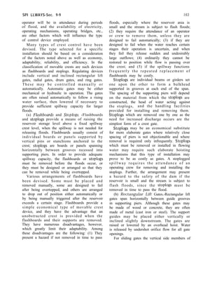 SPI LLWAYS-Sec. 9-9 163
operator will be in attendance during periods
of flood, and the availability of electricity,
operating mechanisms, operating bridges, etc.,
are other factors which will influence the type
of control device employed.
Many types of crest control have been
devised. The type selected for a specific
installation should be based on a consideration
of the factors noted above as well as economy,
adaptability, reliability, and efficiency. In the
classification of movable crests are such devices
as flashboards and stoplogs. Regulating devices
include vertical and inclined rectangular lift
gates, radial gates, drum gates, and ring gates.
These may be controlled manually or
automatically. Automatic gates may be either
mechanical or hydraulic in operation. The gates
are often raised automatically to follow a rising
water surface, then lowered if necessary to
provide sufficient spillway capacity for larger
floods.
(a) Flashboards and Stoplogs. -Flashboards
and stoplogs provide a means of raising the
reservoir storage level above a fixed spillway
crest level, when the spillway is not needed for
releasing floods. Flashboards usually consist of
individual boards or panels supported by
vertical pins or stanchions anchored to the
crest; stoplogs are boards or panels spanning
horizontally between grooves recessed into
supporting piers. In order to provide adequate
spillway capacity, the flashboards or stoplogs
must be removed before the floods occur, or
they must be designed or arranged so that they
can be removed while being overtopped.
Various arrangements of flashboards have
been devised. Some must be placed and
removed manually, some are designed to fail
after being overtopped, and others are arranged
to drop out of position either automatically or
by being manually triggered after the reservoir
exceeds a certain stage. Flashboards provide a
simple economical type of movable crest
device, and they have the advantage that an
unobstructed crest is provided when the
flashboards and their supports are removed.
They have numerous disadvantages, however,
which greatly limit their adaptability. Among
these disadvantages are the following: (1) They
present a hazard if not removed in time to pass
floods, especially where the reservoir area is
small and the stream is subject to flash floods;
(2) they require the attendance of an operator
or crew to remove them, unless they are
designed to fail automatically; (3) if they are
designed to fail when the water reaches certain
stages their operation is uncertain, and when
they fail they release sudden and undesirably
large outflows; (4) ordinarily they cannot be
restored to position while flow is passing over
the crest; and (5) if the spillway functions
frequently the repeated replacement of
flashboards may be costly.
Stoplogs are individual beams or girders set
one upon the other to form a bulkhead
supported in grooves at each end of the span.
The spacing of the supporting piers will depend
on the material from which the stoplogs are
constructed, the head of water acting against
the stoplogs, and the handling facilities
provided for installing and removing them.
Stoplogs which are removed one by one as the
need for increased discharge occurs are the
simplest form of a crest gate.
Stoplogs may be an economical substitute
for more elaborate gates where relatively close
spacing of piers is not objectionable and where
removal is required only infrequently. Stoplogs
which must be removed or installed in flowing
water may require such elaborate hoisting
mechanisms that this type of installation may
prove to be as costly as gates. A stoplogged
spillway requires the attendance of an
operating crew for removing and installing the
stoplogs. Further, the arrangement may present
a hazard to the safety of the dam if the
reservoir is small and the stream is subject to
flash floods, since the stoplogs must be
removed in time to pass the flood.
(b) Rectangular Lift Gates.-Rectangular lift
gates span horizontally between guide grooves
in supporting piers. Although these gates may
be made of wood or concrete, they are often
made of metal (cast iron or steel). The support
guides may be placed either vertically or
inclined slightly downstream. The gates are
raised or lowered by an overhead hoist. Water
is released by undershot orifice flow for all gate
openings.
For sliding gates the vertical side members of
 