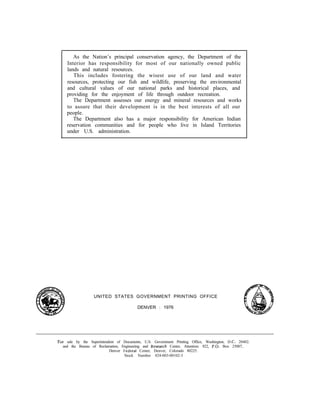 As the Nation’s principal conservation agency, the Department of the
Interior has responsibility for most of our nationally owned public
lands and natural resources.
This includes fostering the wisest use of our land and water
resources, protecting our fish and wildlife, preserving the environmental
and cultural values of our national parks and historical places, and
providing for the enjoyment of life through outdoor recreation.
The Department assesses our energy and mineral resources and works
to assure that their development is in the best interests of all our
people.
The Department also has a major responsibility for American Indian
reservation communities and for people who live in Island Territories
under U.S. administration.
UNITED STATES GOVERNMENT PRINTING OFFICE
DENVER : 1976
For sale by the Superintendent of Documents, U.S. Government Printing Office, Washington, U.C. 20402.
and the Bureau of Reclamation, Engineering and Kesearch Center, Attention: 922, P.O. Box 25007,
Denver F‘ederal Center, Denver, Colorado 80225.
Stock Number 024-003-00102-3
 