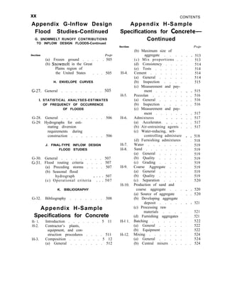 xx
Appendix G-Inflow Design
Flood Studies-Continued
G. SNOWMELT RUNOFF CONTRIBUTIONS
TO INFLOW DESIGN FLOODS-Continued
Section Page
(a) Frozen ground . . . . . 505
(b) Snowmelt in the Great
Plains region of
the United States . . . 505
H. ENVELOPE CURVES
G-27. General . . . . . . . . . 505
I. STATISTICAL ANALYSES-ESTIMATES
OF FREQUENCY OF OCCURRENCE
OF FLOODS
G-28. General . . . . . . . . . 506
G-29. Hydrographs for esti-
mating diversion
requirements during
construction . . . . . . . 506
J. FINAL-TYPE INFLOW DESIGN
FLOOD STUDIES
G-30. General . . . . . . . . . 507
G-31. Flood routing criteria . . . . 507
(a) Preceding storms . . . . 507
(b) Seasonal flood
hydrograph 507
(c) Operational criteria ’ 1 1 1 507
K. BIBLIOGRAPHY
G-32. Bibliography . . . . . . . 508
Appendix H-Sample
Specifications for Concrete
H- 1. Introduction . . . . . . . 5 11
H-2. Contractor’s plants,
equipment, and con-
struction procedures . . . . 511
H-3. Composition . . . . . . . 5 12
(a) General . . . . . . . 512
CONTENTS
Appendix H-Sample
Specifications for Concrete-
Continued
Section
H-4.
H-5.
H-6.
H-7.
H-8.
H-9.
H-10.
H-l 1.
H-12.
(b) Maximum size of
aggregate . . . .
(c) Mix proportions . .
(d) Consistency . . . .
(e) Tests . . . . . .
Cement . . . . . . .
(a) General . . . . .
(b) Inspection . . . .
(c) Measurement and pay-
ment . . . . . .
Pozzolan . . . . . .
(a) General . . . . .
(b) Inspection . . . .
(c) Measurement and pay-
ment . . . . . .
Admixtures
(a) Accelerator. : : : :
(b) Air-entraining agents .
(c) Water-reducing, set-
controlling admixture
(d) Furnishing admixtures
Water . . . . . . .
Sand . . . . . . . .
(a) General . . . . .
(b) Quality . . . . .
(c) Grading . . . . .
Coarse Aggregate . . .
(a) General . . . . .
(b) Quality . . . . .
(c) Separation . . . .
Production of sand and
coarse aggregate . . .
(a) Source of aggregate .
(b) Developing aggregate
deposit . . . . .
(c) Processing raw
materials . . . .
(d) Furnishing aggregates
Batching . . . . . .
(a) General . . . . .
(b) Equipment . . . .
Mixing . . . . . . .
(a) General . . . . .
Page
. . 513
. . 513
. . 514
. . 514
. . 514
. . 514
. . 515
. . 515
. . 516
. . 516
. . 516
. . 517
. . 517
. . 517
. . 517
. . 518
. . 518
. . 519
. . 519
. . 519
. . 519
. . 519
. . 519
. . 519
. . 519
. . 520
. . 520
. . 520
. . 521
. . 521
. . 521
. . 522
. . 522
. . 522
. . 524
. . 524
(b) Central mixers . . . . . 524
 