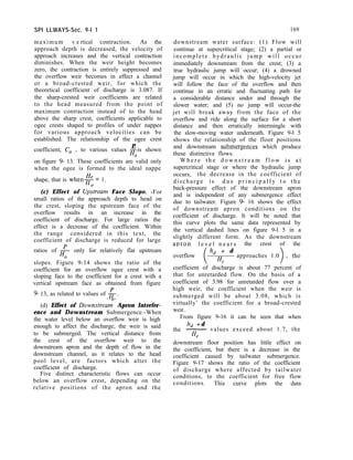 SPI LLWAYS-Sec. 9-l 1 169
maximum v e rtical contraction. As the
approach depth is decreased, the velocity of
approach increases and the vertical contraction
diminishes. When the weir height becomes
zero, the contraction is entirely suppressed and
the overflow weir becomes in effect a channel
or a broad-crested weir, for which the
theoretical coefficient of discharge is 3.087. If
the sharp-crested weir coefficients are related
to the head measured from the point of
maximum contraction instead of to the head
above the sharp crest, coefficients applicable to
ogee crests shaped to profiles of under nappes
for various approach velocities can be
established. The relationship of the ogee crest
P
coefficient, C, , to various values of-is shown
Ho
on figure 9- 13. These coefficients are valid only
when the ogee is formed to the ideal nappe
shape, that is when+ = 1.
downstream water surface: (1) Flow will
continue at supercritical stage; (2) a partial or
incomplete hydraulic jump will occur
immediately downstream from the crest; (3) a
true hydraulic jump will occur; (4) a drowned
jump will occur in which the high-velocity jet
will follow the face of the overflow and then
continue in an erratic and fluctuating path for
a considerable distance under and through the
slower water; and (5) no jump will occur-the
jet will break away from the face of the
overflow and ride along the surface for a short
distance and then erratically intermingle with
the slow-moving water underneath. Figure 9-l 5
shows the relationship of the floor positions
and downstream submergences which produce
these distinctive flows.
(c) Effect of Up;tream Face Slope. -For
small ratios of the approach depth to head on
the crest, sloping the upstream face of the
overflow results in an increase in the
coefficient of discharge. For large ratios the
effect is a decrease of the coefficient. Within
the range considered in this text, the
coefficient of discharge is reduced for large
ratios of p only for relatively flat upstream
Ho
slopes. Figure 9-14 shows the ratio of the
coefficient for an overflow ogee crest with a
sloping face to the coefficient for a crest with a
vertical upstream face as obtained from figure
9 13, as related to values of g.
W h e r e t h e d o w n s t r e a m f l o w i s a t
supercritical stage or where the hydraulic jump
occurs, the decrease in the coefficient of
discharge is d u e p r i n c i p a l l y t o t h e
back-pressure effect of the downstream apron
and is independent of any submergence effect
due to tailwater. Figure 9- 16 shows the effect
of downstream apron conditions on the
coefficient of discharge. It will be noted that
this curve plots the same data represented by
the vertical dashed lines on figure 9-l 5 in a
slightly different form. As the downstream
apron l e v e l n e a r s the crest of the
overflow
h, + d
4
approaches 1.0
(d) Effect of Downstreai Apron Interfer-
ence and Downstream Submergence.-When
the water level below an overflow weir is high
enough to affect the discharge, the weir is said
to be submerged. The vertical distance from
the crest of the overflow weir to the
downstream apron and the depth of flow in the
downstream channel, as it relates to the head
pool level, are factors which alter the
coefficient of discharge.
coefficient of discharge is about 77 percent of
that for unretarded flow. On the basis of a
coefficient of 3.98 for unretarded flow over a
high weir, the coefficient when the weir is
submerged will be about 3.08, which is
virtually’ the coefficient for a broad-crested
weir.
From figure 9-16 it can be seen that when
the
h, + d
~ values exceed about 1.7, the
4
Five distinct characteristic flows can occur
below an overflow crest, depending on the
relative positions of the apron and the
downstream floor position has little effect on
the coefficient, but there is a decrease in the
coefficient caused by tailwater submergence.
Figure 9-17 shows the ratio of the coefficient
of discharge where affected by tailwater
conditions, to the coefficient for free flow
conditions. This curve plots the data
 