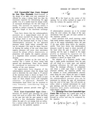 174 DESIGN OF GRAVITY DAMS
9-12. Uncontrolled Ogee Crests Designed
for Less Than Maximum Head.-Economy in
the design of an ogee crest may sometimes be
effected by using a design head less than the
maximum expected for determining the ogee
profile. Use of a smaller head for design results
in increased discharges for the full range of
heads. The increase in capacity makes it
possible to achieve economy by reducing either
the crest length or the maximum surcharge
head.
Tests have shown that the subatmospheric
pressures on a nappe-shaped crest do not
exceed about one-half the design head when
the design head is not less than about 75
percent of the maximum head. As long as these
subatmospheric pressures do not approach
pressures which might induce cavitation, they
can be tolerated. Care must be taken, however,
in forming the surface of the crest where these
negative pressures will occur, since unevenness
caused by abrupt offsets, depressions, or
projections will amplify the negative pressures
to a magnitude where cavitation conditions can
develop.
The negative pressure on the crest may be
resolved into a system of forces acting both
upward and downstream. These forces should
be considered in analyzing the structural
stability of the crest structure.
An approximate force diagram of the
subatmospheric pressures when the design head
used to determine the crest shape is 75 percent
of the maximum head, is shown on figure 9-19.
These data are based on average results of tests
made on ideal shaped weirs with negligible
velocities o f a p p r o a c h . Pressures for
intermediate head ratios can be assumed to
v a r y l i n e a r l y , c o n s i d e r i n g t h a t n o
H,
subatmospheric pressure prevails when H is
equal to 1. e
9-13. Gate-Controlled Ogee Crests.-
Releases for partial gate openings for gated
crests will occur as orifice flow. With full head
on the gate and with the gate opened a small
amount, a free discharging trajectory will
follow the path of a jet issuing from an orifice.
For a vertical orifice the path of the jet can be
expressed by the parabolic equation:
X2
- Y =q.j- (5)
where H is the head on the center of the
opening. For an orifice inclined an angle of 0
from the vertical, the equation will be:
X2
-Y = x kin 0 + 4H cos2 e (6)
If subatmospheric pressures are to be avoided
along the crest contact, the shape of the ogee
downstream from the gate sill must conform to
the trajectory profile.
Gates operated with small openings under
high heads produce negative pressures along the
crest in the region immediately below the gate
if the ogee profile drops below the trajectory
profile. Tests have shown that subatmospheric
pressures would be equal to about one-tenth of
the head when the gate is operated at small
opening and the ogee is shaped to the nappe
profile as defined by equation (2) for
maximum head H,. The force diagram for this
condition is shown on figure 9-20.
The adoption of a trajectory profile rather
than a nappe profile downstream from the gate
sill will result in a wider ogee, and reduced
discharge efficiency for full gate opening.
Where the discharge efficiency is unimportant
and where a wider ogee shape is needed for
structural stability, the trajectory profile may
be adopted to avoid subatmospheric pressure
zones along the crest. Where the ogee is shaped
to the ideal nappe profile for maximum head,
the subatmospheric pressure area can be
minimized by placing the gate sill downstream
from the crest of the ogee. This will provide an
orifice which is inclined downstream for small
gate openings, and thus will result in a steeper
trajectory more nearly conforming to the
nappe-shaped profile.
9-14. Discharge Over Gate-Controlled Ogee
Crests.-The discharge for a gated ogee crest at
partial gate openings will be similar to flow
through an orifice and may be computed by
the equation:
Q = +CL H1312 -Hz312
)
(7)
 
