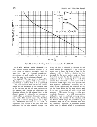 176 DESIGN OF GRAVITY DAMS
kK 0 . 6 8
20
WK
00
-L
t
:
v 0 . 6 6
0.6 4
0 0.1 0.2 0.3 0.4 0.8 0.6 0.7
R A T I O -$
I
Figure 9-21. Coefficient of discharge for flow under a gate (orifice flow).-288-D-3045
9-16. Side Channel Control Structures. -The
side channel control structure consists of an
ogee crest to control releases from the
reservoir, and a channel immediately
downstream of and parallel to the crest to
carry the water to the discharge channel.
(a) Layout.-The ogee crest is designed by
the methods in section 9-10 if the crest is
uncontrolled or section 9-13 if it is controlled.
The cross-sectional shape of the side channel
trough will be influenced by the overflow crest
on the one side and by the bank conditions on
the opposite side. Because of turbulences and
vibrations inherent in side channel flow, a side
channel design is ordinarily not considered
except where a competent foundation such as
rock exists. The channel sides will, therefore,
usually be a concrete lining placed on a slope
and anchored directly to the rock. A
trapezoidal cross section is the one most often
employed for the side channel trough. The
width of such a channel in relation to the
depth should be considered. If the width to
depth ratio is large, the depth of flow in the
channel will be shallow, similar to that
depicted by the cross section abfg on figure
9-23. It is evident that for this condition a poor
diffusion of the incoming flow with the
channel flow will result. A cross section with a
minimum width-depth ratio will provide the
best hydraulic performance, indicating that a
cross section approaching that depicted as adj
on the figure would be the ideal choice both
from the standpoint of hydraulics and
economy. Minimum bottom widths are
required, however, to avoid construction
difficulties due to confined working space.
Furthermore, the stability of the structure and
the hillside which might be jeopardized by an
extremely deep cut in the abutment must also
be considered. Therefore, a minimum bottom
width must be selected which is commensurate
 