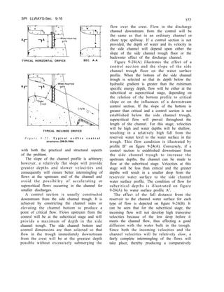 SPI LLWAYS-Sec. 9-16
TYPICAL HORIZONTAL ORIFICE SEC. A-A
TYPICAL INCLINED ORIFICE I
F i g u r e 9 - 2 2 . T y p i c a l o r i f i c e c o n t r o l
structures.-288-D-3046
with both the practical and structural aspects
of the problem.
The slope of the channel profile is arbitrary;
however, a relatively flat slope will provide
greater depths and slower velocities and
consequently will ensure better intermingling of
flows at the upstream end of the channel and
avoid the possibility of accelerating or
supercritical flows occurring in the channel for
smaller discharges.
A control section is usually constructed
downstream from the side channel trough. It is
achieved by constricting the channel sides or
elevating the channel bottom to produce a
point of critical flow. Flows upstream from the
control will be at the subcritical stage and will
provide a maximum of depth in the side
channel trough. The side channel bottom and
control dimensions are then selected so that
flow in the trough immediately downstream
from the crest will be at the greatest depth
possible without excessively submerging the
177
flow over the crest. Flow in the discharge
channel downstream from the control will be
the same as that in an ordinary channel or
chute type spillway. If a control section is not
provided, the depth of water and its velocity in
the side channel will depend upon either the
slope of the side channel trough floor or the
backwater effect of the discharge channel.
Figure 9-24(A) illustrates the effect of a
control section and the slope of the side
channel trough floor on the water surface
profile. When the bottom of the side channel
trough is selected so that its depth below the
hydraulic gradient is greater than the minimum
specific energy depth, flow will be either at the
subcritical or supercritical stage, depending on
the relation of the bottom profile to critical
slope or on the influences of a downstream
control section. If the slope of the bottom is
greater than critical and a control section is not
established below the side channel trough,
supercritical flow will prevail throughout the
length of the channel. For this stage, velocities
will be high and water depths will be shallow,
resulting in a relatively high fall from the
reservoir water level to the water surface in the
trough. This flow condition is illustrated by
profile B’ on figure 9-24(A). Conversely, if a
control section is established downstream from
the side channel trough to increase the
upstream depths, the channel can be made to
flow at the subcritical stage. Velocities at this
stage will be less than critical and the greater
depths will result in a smaller drop from the
reservoir water surface to the side channel
water surface profile. The condition of flow for
subcritical depths is illustrated on figure
9-24(A) by water surface profile A’.
The effect of the fall distance from the
reservoir to the channel water surface for each
type of flow is depicted on figure 9-24(B). It
can be seen that for the subcritical stage, the
incoming flow will not develop high transverse
velocities because of the low drop before it
meets the channel flow, thus effecting a good
diffusion with the water bulk in the trough.
Since both the incoming velocities and the
channel velocities will be relatively slow, a
fairly complete intermingling of the flows will
take place, thereby producing a comparatively
 