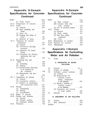 CONTENTS
Appendix H-Sample
Specifications for Concrete-
Continued
Section Page
(c) Truck mixers . . . . . 524
H-13. Temperature of concrete . . . 525
H-14. Forms . . . . . . . . . 525
(a) General . . . . . . . 525
(b) Form sheathing and
lining . . . . . . . 526
(c) Form ties . . . . . . . 527
(d) Cleaning and oiling of
forms . . . . . . . 527
(e) Removal of forms . . . . 527
H- 15. Tolerances for concrete
construction . . . . . . . 527
(a) General
(b) Tolerances for’dam . ’ . ’
527
structures . . . . . . 528
(c) Tolerances for tunnel
lining
(d) Tolerances for placing . ’ ’
529
reinforcing bars and
fabric . . . . . . . 529
H- 16. Reinforcing bars and
fabric . . . . . . . . . 529
(a) Furnishing . . . . . . 529
(b) Placing . . . . . . . 529
(c) Reinforcement drawings
to be prepared by
the contractor . . . . 530
(d) Measurement and pay-
ment . . . . . . . . 530
H-l 7. Preparations for placing . . . 53 1
(a) General . . . . . . . 531
(b) Foundation surfaces . . . 531
(c) Surfaces of construction
and contraction joints . . 531
H-18. Placing . . . . . . . . . 532
(a) Transporting . . . . . 532
(b) Placing . . . . . . . 532
(c) Consolidation . . . . . 534
H-19. Repair of concrete . . . . . 534
H-20. Finishes and finishing . . . . 535
(a) General . . . . . . . 535
(b) Formed surfaces . . . . 535
(c) Unformed surfaces . . . 536
H-21. Protection . . . . . . . . 536
xxi
Appendix H-Sample
Specifications for Concrete-
Continued
Section
(a) Mass concrete _ . .
(b) Concrete other than
mass concrete . .
(c) Use of unventcd heaters
H-22. Curing . . . . . . .
(a) General
(b) Water curing . : : :
(c) Wax base curing
compound . . . .
(d) Costs . . . . . .
H-23. Measurement of concrete
H-24. Payment for concrete . .
H-25. Bibliography . . . . .
Page
. . 536
. . 537
. 537
. . 537
. . 537
. . 537
. . 538
. . 538
. . 538
. . 539
. . 539
Appendix I-Sample
Specifications for
Water and Air
I-l. Scope . . . .
Controlling
Pollution
. . . . . 541
A. PREVENTION OF WATER
POLLUTION
I-2.
I-3.
I-4.
I-5.
General . . . . . . . . . 54 1
Control of turbidity . . . . 542
Turbidity control methods . . 542
(a) General . _ . . . . . 542
(b) Requirements for
turbidity control
during construction
at the damsite . . . . 542
(c) Bureau’s methods of
turbidity control
at the damsite
(d) Sampling and testing * ’ ’
543
of water quality . . . . 543
Payment . . . . . . . . 543
B. ABATEMENT OF AIR POLLUTION
I-6. General . . . . . . . . . 544
I-7. Dust abatement . . . . . . 544
INDEX . . . . . . . . . . . . . 545
 