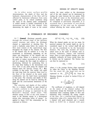 180 DESIGN OF GRAVITY DAMS
section, the water surface at the downstream
end of the side channel can be determined by
routing the water between the two points. With
the depth of water at the downstream point
known, depths for successive short reaches can
be computed as previously described. It is
assumed that a maximum of two-thirds
submergence of the crest can be tolerated
without affecting the water surface profile.
A s i n o t h e r w a t e r s u r f a c e p r o f i l e
determinations, the depth of flow and the
hydraulic characteristics of the flow will be
affected by backwater influences from some
control point, or by critical conditions along
the reach of the channel under consideration.
A control section is usually constructed at the
downstream end of the side channel. After
determining the depth of water at the control
D. HYDRAULICS OF DISCHARGE CHANNELS
9-l 7. General. -Discharge generally passes
through the critical stage in the spillway
control structure and enters the discharge
channel as supercritical or shooting flow. To
avoid a hydraulic jump below the control, the
flow must remain at the supercritical stage
throughout the length of the channel. The flow
in the channel may be uniform or it may be
accelerated or decelerated, depending on the
slopes and dimensions of the channel and on
the total drop. Where it is desired to minimize
the grade to reduce excavation at the upstream
end of a channel, the flow might be uniform or
decelerating, followed by accelerating flow in
the steep drop leading to the downstream river
level. Flow at any point along the channel will
depend upon the specific energy, (d + k,),
available at that point. This energy will equal
the total drop from the reservoir water level to
the floor of the channel at the point under
consideration, less the head losses accumulated
to that point. The velocities and depths of flow
along the channel can be fixed by selecting the
grade and the cross-sectional dimensions of the
channel.
The velocities and depths of free surface
flow in a channel, whether an open channel or
a tunnel, conform to the principle of the
conservation of energy as expressed by the
Bernoulli’s theorem, which states: “The
absolute energy of flow at any cross section is
equal to the absolute energy at a downstream
section plus intervening losses of energy.” As
applied to figure 9-25 this relationship can be
expressed as follows:
AZ+d, +k,l =d2 +kv2 +Ak, (10)
When the channel grades are not too steep, for
practical purposes the normal depth d, can be
considered equal to the vertical depth d, and
AL can be considered to be the horizontal
distance. The term Ah, includes all losses
which occur in the reach of channel, such as
friction, turbulence, impact, and transition
losses. Since in most channels changes are made
gradually, ordinarily all losses except those due
to friction can be neglected. The friction loss
can then be expressed as:
AAL = S A L (11)
where s is the average friction slope expressed
by either the Chezy or the Manning formula.
For the reach AL, the head loss can be
expressed as Ah,
= Y’ : “?>
AL. From the
Manning formula, as given in section F-2(c) of
appendix F,
i 1
2
s =
1.4iY3-2’3
The coefficient of roughness, ~1, will depend
on the nature of the channel surface. For
conservative design the frictional loss should be
maximized when evaluating depths of flow and
minimized when evaluating the energy content
of the flow. For a concrete-lined channel, a
conservative value of y1, varying from 0.0 14 for
a channel with good alinement and a smooth
finish to 0.018 for a channel with poor
 