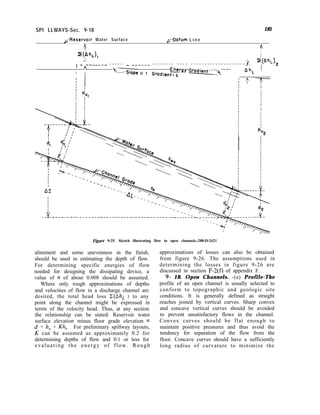 SPI LLWAYS-Sec. 9-18 181
L-Reservoir Water Surface
, F-Datum L i n e
A
+,
A
II
i(Ah,
_ --_---- - - - - - - __---- - - - - - - - - - - - - - - - - - - - - - - - - - - - - - - - -
I n
I
I ‘---.SloW O f Gradient: s
Energy Gradient----
4- ;
AhL 1
h’
v2
Figure 9-25. Sketch illustrating flow in open channels.-288-D-2421
alinement and some unevenness in the finish,
should be used in estimating the depth of flow.
For determining specific energies of flow
needed for designing the dissipating device, a
value of n of about 0.008 should be assumed.
Where only rough approximations of depths
and velocities of flow in a discharge channel are
desired, the total head loss E(Ah, ) to any
point along the channel might be expressed in
terms of the velocity head. Thus, at any section
the relationship can be stated: Reservoir water
surface elevation minus floor grade elevation =
d + h, + Kh, . For preliminary spillway layouts,
K can be assumed as approximately 0.2 for
determining depths of flow and 0.1 or less for
evaluating the energy of flow. Rough
approximations of losses can also be obtained
from figure 9-26. The assumptions used in
determining the losses in figure 9-26 are
discussed in section F-2(f) of appendix F.
9- 18. Open Channels. -(a) Profile-The
profile of an open channel is usually selected to
conform to topographic and geologic site
conditions. It is generally defined as straight
reaches joined by vertical curves. Sharp convex
and concave vertical curves should be avoided
to prevent unsatisfactory flows in the channel.
Convex curves should be flat enough to
maintain positive pressures and thus avoid the
tendency for separation of the flow from the
floor. Concave curves should have a sufficiently
long radius of curvature to minimize the
 