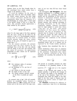 SPI LLWAYS-Sec. 9-18
dynamic forces on the floor brought about by
the centrifugal force which results from a
change in the direction of flow.
To avoid the tendency for the water to
spring away from the floor and thereby reduce
the surface contact pressure, the floor shape
for convex curvature should be made
substantially flatter than the trajectory of a
free-discharging jet issuing under a head equal
to the specific energy of flow as it enters the
curve. The curvature should approximate a
shape defined by the equation:
183
radii of not less than 5d have been found
acceptable.
(b) Convergence and Divergence. -The best
hydraulic performance in a discharge channel is
obtained when the confining sidewalls are
parallel and the distribution of flow across the
channel is maintained uniform. However,
economy may dictate a channel section
narrower or wider than either the crest or the
terminal structure, thus requiring converging or
diverging transitions to fit the various
components together. Sidewall convergence
must be made gradual to avoid cross waves,
“ r i d e u p s ” o n the walls, and uneven
distribution of flow across the channel.
Similarly, the rate of divergence of the
sidewalls must be limited or else the flow will
not spread to occupy the entire width of the
channel uniformly, which may result in
undesirable flow conditions at the terminal
structure.
The inertial and gravitational forces of
streamlined kinetic flow in a channel can be
expressed by the Froude number parameter,
2. Variations from streamlined flow due to
da
outside interferences which cause an expansion
or a contraction of the flow also can be related
to this parameter. Experiments have shown
that an angular variation of the flow
boundaries not exceeding that produced by the
equation,
X2
-’ = x tane +K[4(d+h,)cos2 e] (12)
where 0 is the slope angle of the floor upstream
from the curve. Except for the factor K, the
equation is that of a free-discharging trajectory
issuing from an inclined orifice. To assure
positive pressure along the entire contact
surface of the curve, K should be equal to or
greater than 1 S.
For the concave curvature, the pressure
exerted upon the floor surface by the
centrifugal force of the flow will vary directly
with the energy of the flow and inversely with
the radius of curvature. An approximate
relationship of these criteria can be expressed
in the equations:
R = % or R - 2dv2
P P
where :
R = the minimum radius of curvature
measured in feet,
4 = the discharge in c.f.s. per foot of
width,
v = the velocity in feet per second,
d = the depth of flow in feet, and
p = the normal dynamic pressure exerted
on the floor, in pounds per square
foot.
An assumed value of p = 100 will normally
produce an acceptable radius; however, a
minimum radius of 1 Od is usually used. For the
reverse curve at the lower end of the ogee crest,
will provide an acceptable transition for either
a contracting or an expanding channel. In this
equation, F = -
&
and (Y is the angular
variation of the sidewall with respect to the
channel centerline; v and d are the averages of
the velocities and depths at the beginning and
at the end of the transition. Figure 9-27 is a
nomograph from which the tangent of the flare
angle or the flare angle in degrees may be
obtained for known values of depth and
velocity of flow.
(c) Channel Freeboard.-In addition to
using a conservative value for y1 in determining
 