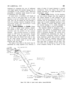 SPI LLWAYS-Sec. 9-19 185
freeboard by comparing the cost of additional
wall height against the possible damage due to
overtopping of the channel walls. Wherever
practicable, a hydraulic model should be used
in determining the wall height.
In some cases, a minimum wall height of
about 10 feet is used since there is very little
increase in cost of a IO-foot wall over a lower
wall. Also, the fill behind the wall provides a
berm for catching material sloughing off the
excavation slope, thus preventing it from
getting into the channel.
9-l 9. Tunnel Channels. -(a) Profile. -Figure
9-28 shows a typical tunnel spillway channel.
The profile at the upper end is curved to
coincide with the profile of the control
structure. The inclined portion is usually
sloped at 55’ from the horizontal. Steeper
slopes increase the total length of the tunnel.
On flatter slopes the blasted rock tends to stay
on the slope during excavation rather than
falling to the bottom where it can be easily
removed from the tunnel.
The radius of the elbow at the invert may be
determined by using equation (13); however, a
radius of about 10 tunnel diameters is usually
satisfactory. From the elbow, the tunnel is
usually excavated on a slight downslope to the
downstream portal.
(b) Tunnel Cross Section. -In the transition,
the cross section changes from that required at
the control structure to that required for the
tunnel downstream from the elbow. This
transition may be accomplished in one or more
stages and is usually completed upstream of the
elbow. Because a circular shape better resists
the external loadings, it is usually desirable to
attain a circular shape as soon as practicable.
The transition should be designed so that a
uniform flow pattern is maintained and no
negative pressures are developed which could
lead to cavitation damage. No criteria have
been established for determining the shape of
the transition. Preliminary layouts are made
using experience gained from previous tunnels.
The layout should be checked using equation
(10) so that no portion of the transition will
flow more than 75 percent full (in area). This
will allow for air bulking of the water and
avoid complete filling of the tunnel. If the
El 373000
Mox.WS. El.3711
Nor. WS. El.37
SpIllway control
structure
Crest-El 3648 00
sto. 20 i 45 0
Axis of crest-SW. 20+00
‘ x 5 2 . 5 ’ Radial gate
~~ El 3638.122
PT.-~1.3543.470
sta 21 f 4 6 . 3 6 5
El 3 5 0 6 . 6 7 7
sto. 21t 72.14&
%a. 2 6 t 1 2 . 9 4 3 -
El 3 4 8 7 363--
,d
PC.-El. 3286 611
Sto. 23t26.240
Downstream portal
,?I.- El. 3136.000
Sta 24+30.298-
(1,26+,,,7,s
StO. 36+96.00- 1
PROFILE
Deflector bucket
Figure 9-28. Profile of typical tunnel spillway channel.-288-D-3048
 