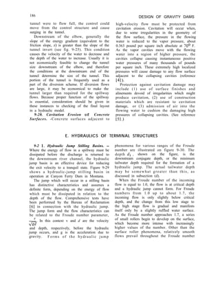 186 DESIGN OF GRAVITY DAMS
high-velocity flow must be protected from
cavitation erosion. Cavitation will occur when,
due to some irregularities in the geometry of
the flow surface, the pressure in the flowing
water is reduced to the vapor pressure, about
0.363 pound per square inch absolute at 70° F.
As the vapor cavities move with the flowing
water into a region of higher pressure, the
cavities collapse causing instantaneous positive
water pressures of many thousands of pounds
per square inch. These extremely high localized
pressures will cause damage to any flow surface
adjacent to the collapsing cavities (reference
[41)-
Protection against cavitation damage may
include (1) use of surface finishes and
alinements devoid of irregularities which might
produce cavitation, (2) use of construction
materials which are resistant to cavitation
damage, or (3) admission of air into the
flowing water to cushion the damaging high
pressures of collapsing cavities. (See reference
[51 .I
tunnel were to flow full, the control could
move from the control structure and cause
surging in the tunnel.
Downstream of the elbow, generally the
slope of the energy gradient (equivalent to the
friction slope, S) is greater than the slope of the
tunnel invert (see fig. 9-25). This condition
causes the velocity of the water to decrease and
the depth of the water to increase. Usually it is
not economically feasible to change the tunnel
size downstream of the elbow, and therefore
the conditions at the downstream end of the
tunnel determine the size of the tunnel. This
portion of the tunnel is frequently used as a
part of the diversion scheme. If diversion flows
are large, it may be economical to make the
tunnel larger than required for the spillway
flows. Because proper function of the spillway
is essential, consideration should be given in
these instances to checking of the final layout
in a hydraulic model.
9-20. Cavitation Erosion of Concrete
Surfaces. -Concrete surfaces adjacent to
E. HYDRAULICS OF TERMINAL STRUCTURES
9-2 1. Hydraulic Jump Stilling Basins. -
Where the energy of flow in a spillway must be
dissipated before the discharge is returned to
the downstream river channel, the hydraulic
jump basin is an effective device for reducing
the exit velocity to a tranquil state. Figure 9-29
shows a hydraulic-jump stilling basin in
operation at Canyon Ferry Dam in Montana.
The jump which will occur in a stilling basin
has distinctive characteristics and assumes a
definite form, depending on the energy of flow
which must be dissipated in relation to the
depth of the flow. Comprehensive tests have
been performed by the Bureau of Reclamation
161 in connection with the hydraulic jump.
The jump form and the flow characteristics can
be related to the Froude number parameter,
2. In this context v and d are the velocity
m
and depth, respectively, before the hydraulic
jump occurs, and g is the acceleration due to
gravity. Forms of the hydraulic jump
phenomena for various ranges of the Froude
number are illustrated on figure 9-30. The
depth d, , shown on the figure, is the
downstream conjugate depth, or the minimum
tailwater depth required for the formation of a
hydraulic jump. The actual tailwater depth
may be somewhat greater than this, as
discussed in subsection (d).
When the Froude number of the incoming
flow is equal to 1.0, the flow is at critical depth
and a hydraulic jump cannot form. For Froude
numbers from 1.0 up to about 1.7, the
incoming flow is only slightly below critical
depth, and the change from this low stage to
the high stage flow is gradual and manifests
itself only by a slightly ruffled water surface.
As the Froude number approaches 1.7, a series
of small rollers begin to develop on the surface,
which become more intense with increasingly
higher values of the number. Other than the
surface roller phenomena, relatively smooth
flows prevail throughout the Froude number
 