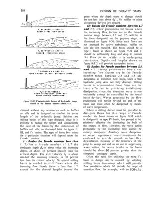 F , B E T W E E N 1 . 7 A N D 2 . 5
F O R M A - P R E - J U M P S T A G E
F , B E T W E E N 2 . 5 A N D 4 . 5
FORM B- TRANSITION STAGE
F, B E T W E E N 4 . 5 A N D 9 . 0
FORM C-RANGE OF WELL BALANCED JUMPS
F, H I G H E R TtiAN 9 . 0
F O R M D - E F F E C T I V E J U M P B U T
ROUGH SURFACE DOWNSTREAM
Figure 9-B). Characteristic forms of hydraulic jump
related to the Froude number.-288-D-2423
channel without any accessories such as baffles
or sills and is designed to confine the entire
length of the hydraulic jump. Seldom are
stilling basins of this type designed since it is
possible to reduce the length and consequently
the cost of the basin by the installation of
baffles and sills, as discussed later for types II,
III, and IV basins. The type of basin best suited
for a particular situation will depend upon the
Froude number.
(1) Basins for Froude numbers less than
I. 7.-For a Froude number of 1.7 the
conjugate depth dz is about twice the incoming
depth, or about 40 percent greater than the
critical depth. The exit velocity v2 is about
one-half the incoming velocity, or 30 percent
less than the critical velocity. No special stilling
basin is needed to still flows where the
incoming flow Froude factor is less than 1.7,
except that the channel lengths beyond the
DESIGN OF GRAVITY DAMS
point where the depth starts to change should
be not less than about 4d,. No baffles or other
dissipating devices are needed.
(2) Basins for Froude numbers between 1.7
and 2.5. -Flow phenomena for basins where
the incoming flow factors are in the Froude
number range between 1.7 and 2.5 will be in
the form designated as the prejump stage, as
illustrated on figure 9-30. Since such flows are
not attended by active turbulence, baffles or
sills are not required. The basin should be a
type I basin as shown on figure 9-32 and it
should be sufficiently long and deep to contain
the flow prism while it is undergoing
retardation. Depths and lengths shown on
figure 9-3 2 will provide acceptable basins.
(3) Basins for Froude numbers between 2.5
and 4.5. -Jump phenomena where the
incoming flow factors are in the Froude
number range between 2.5 and 4.5 are
designated as transition flow stage, since a true
hydraulic jump does not fully develop. Stilling
basins to accommodate these flows are the
least effective in providing satisfactory
dissipation, since the attendant wave action
ordinarily cannot be controlled by the usual
basin devices. Waves generated by the flow
phenomena will persist beyond the end of the
basin and must often be dampened by means
of wave suppressors.
Where a stilling device must be provided to
dissipate flows for this range of Froude
number, the basin shown on figure 9-33 which
is designated as type IV basin, has proved to be
relatively effective for dissipating the bulk of
the energy of flow. However, the wave action
propagated by the oscillating flow cannot be
entirely dampened. Auxiliary wave dampeners
or wave suppressors must sometimes be
employed to provide smooth surface flow
downstream. Because of the tendency of the
jump to sweep out and as an aid in suppressing
wave action, the water depths in the basin
should be about 10 percent greater than the
computed conjugate depth.
Often the need for utilizing the type IV
basin in design can be avoided ‘by selecting
stilling basin dimensions which will provide
flow conditions which fall outside the range of
transition flow. For example, with an 800-c.f.s.
 