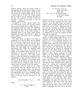 192 DESIGN OF GRAVITY DAMS
A = the area of the up-
stream face of the
block, and
(~‘1 + h, 1 > = the specific energy
of the flow entering
the basin.
capacity spillway where the specific energy at
the upstream end of the basin is about 1.5 feet
and the velocity into the basin is about 30 feet
per second, the Froude number will be 3.2 for
a basin width of 10 feet. The Froude number
can be raised to 4.6 by widening the basin to
20 feet. The selection of basin width then
becomes a matter of economics as well as
hydraulic performance.
(4) Busins for Froude numbers higher than
4..5.-For basins where the Froude number
value of the incoming flow is higher than 4.5, a
true hydraulic jump will form. The installation
of accessory devices such as blocks, baffles, and
sills along the floor of the basin produces a
stabilizing effect on the jump, which permits
shortening the basin and provides a factor of
safety against sweep-out due to inadequate
tailwater depth.
The basin shown on figure 9-34, which is
designated as a type III basin, can be adopted
where incoming velocities do not exceed 50
feet per second. This basin utilizes chute
blocks, impact baffle blocks, and an end sill to
shorten the jump length and to dissipate the
high-velocity flow within the shortened basin
length. This basin relies on dissipation of
energy by the impact blocks and also on the
turbulence of the jump phenomena for its
effectiveness. Because of the large impact
forces to which the baffles are subjected by the
impingement of high incoming velocities and
because of the possibility of cavitation along
the surfaces of the blocks and floor, the use of
this basin must be limited to heads where the
velocity does not exceed 50 feet per second.
Cognizance must be taken of the added
loads placed upon the structure floor by the
dynamic force brought against the upstream
face of the baffle blocks. This dynamic force
will approximate that of a jet impinging upon a
plane normal to the direction of flow. The
force, in pounds, may be expressed by the
formula:
Force = 2wA(d, + h, 1 1 (15)
where:
w = the unit weight of
water,
Negative pressure on the back face of the
blocks will further increase the total load.
However, since the baffle blocks are placed a
distance equal to 0.8d2 beyond the start of the
jump, there will be some cushioning effect by
the time the incoming jet reaches the blocks
and the force will be less than that indicated by
the above equation. If the full force computed
by equation (15) is used, the negative pressure
force may be neglected.
Where incoming velocities exceed 50 feet per
second, or where impact baffle blocks are not
employed, the basin designated as type II on
figure 9-35 can be adopted. Because the
dissipation is accomplished primarily by
hydraulic jump action, the basin length will be
greater than that indicated for the type III
basin. However, the chute blocks and dentated
end sill will still be effective in reducing the
length from that which would be necessary if
they were not used. Because of the reduced
margin of safety against sweep-out, the water
depth in the basin should be about 5 percent
greater than the computed conjugate depth.
(b) Rectangular Versus Trapezoidal Stilling
Basin. -The utilization of a trapezoidal stilling
basin in lieu of a rectangular basin may often
be proposed where economy favors sloped side
lining over vertical wall construction. Model
tests have shown, however, that the hydraulic
jump action in a trapezoidal basin is much less
complete and less stable than it is in the
rectangular basin. In the trapezoidal basin the
water in the triangular areas along the sides of
the basin adjacent to the jump is not opposed
by the incoming high-velocity jet. The jump,
which tends to occur vertically, cannot spread
sufficiently to occupy the side areas.
Consequently, the jump will form only in the
central portion of the basin, while areas along
t h e o u t s i d e w i l l b e o c c u p i e d b y
upstream-moving flows which ravel off the
jump or come from the lower end of the basin.
 