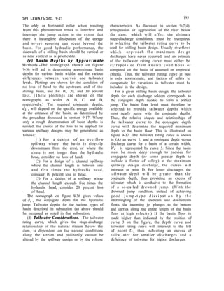 SPI LLWAYS-Sec. 9-21 195
The eddy or horizontal roller action resulting
from this phenomenon tends to interfere and
interrupt the jump action to the extent that
there is incomplete dissipation of the energy
and severe scouring can occur beyond the
basin. For good hydraulic performance, the
sidewalls of a stilling basin should be vertical or
as near vertical as is practicable.
(c) Basin Depths by Approximate
Methods.-The nomograph shown on figure
9-36 will aid in determining approximate basin
depths for various basin widths and for various
differences between reservoir and tailwater
levels. Plottings are shown for the condition of
no loss of head to the upstream end of the
stilling basin, and for 10, 20, and 30 percent
loss. (These plottings are shown on the
nomographs as scales A, B, C, and D,
respectively.) The required conjugate depths,
d, , will depend on the specific energy available
at the entrance of the basin, as determined by
the procedure discussed in section 9-17. Where
only a rough determination of basin depths is
needed, the choice of the loss to be applied for
various spillway designs may be generalized as
follows:
(1) For a design of an overflow
spillway where the basin is directly
downstream from the crest, or where the
chute is not longer than the hydraulic
head, consider no loss of head.
(2) For a design of a channel spillway
where the channel length is between one
and five times the hydraulic head,
consider 10 percent loss of head.
(3) For a design of a spillway where
the channel length exceeds five times the
hydraulic head, consider 20 percent loss
of head.
The nomograph on figure 9-36 gives values
of 4 > the conjugate depth for the hydraulic
jump. Tailwater depths for the various types of
basin described in subsection (a) above should
be increased as noted in that subsection.
(d) Tailwater Considerations. -The tailwater
rating curve, which gives the stage-discharge
relationship of the natural stream below the
dam, is dependent on the natural conditions
along the stream and ordinarily cannot be
altered by the spillway design or by the release
characteristics. As discussed in section 9-7(d),
retrogression or aggradation of the river below
the dam, which will affect the ultimate
stage-discharge conditions, must be recognized
in selecting the tailwater rating curve to be
used for stilling basin design. Usually riverflows
which approach the maximum design
discharges have never occurred, and an estimate
of the tailwater rating curve must either be
extrapolated from known conditions or
computed on the basis of assumed or empirical
criteria. Thus, the tailwater rating curve at best
is only approximate, and factors of safety to
compensate for variations in tailwater must be
included in the design.
For a given stilling basin design, the tailwater
depth for each discharge seldom corresponds to
the conjugate depth needed to form a perfect
jump. The basin floor level must therefore be
selected to provide tailwater depths which
most nearly agree with the conjugate depths.
Thus, the relative shapes and relationships of
the tailwater curve to the conjugate depth
curve will determine the required minimum
depth to the basin floor. This is illustrated on
figure 9-37. The tailwater rating curve is shown
in (A) as curve 1, and a conjugate depth versus
discharge curve for a basin of a certain width,
W, is represented by curve 3. Since the basin
must be made deep enough to provide for
conjugate depth (or some greater depth to
include a factor of safety) at the maximum
spillway design discharge, the curves will
intersect at point D. For lesser discharges the
tailwater depth will be greater than the
conjugate depth, thus providing an excess of
tailwater which is conducive to the formation
of a so-called drowned jump. (With the
drowned jump condition, instead of achieving
g o o d j u m p - t y p e d i s s i p a t i o n b y t h e
intermingling of the upstream and downstream
flows, the incoming jet plunges to the bottom
and carries along the entire length of the basin
floor at high velocity.) If the basin floor is
made higher than indicated by the position of
curve 3 on the figure, the depth curve and
tailwater rating curve will intersect to the left
of point D, thus indicating an excess of
tailw ater for smaller discharges and a
deficiency of tailwater for higher discharges.
 
