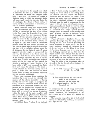 198 DESIGN OF GRAVITY DAMS
As an alternative to the selected basin which
is represented by curve 3, a wider basin might
be considered for which the conjugate depth
curve 2 will apply. This design will provide a
shallower basin, in which the conjugate depths
will more nearly match the tailwater depths for
all discharges. The choice of basin widths, of
course, involves consideration of economics, as
well as hydraulic performance.
Where a tailwater rating curve shaped similar
to that represented by curve 4 on figure
9-37(B) is encountered, the level of the stilling
basin floor must be determined for some
discharge other than the maximum design
capacity. If the tailwater rating curve were
made to intersect the required water surface
elevation at the maximum design capacity, as
in figure 9-37(A), there would be insufficient
tailwater depth for most smaller discharges. In
this case the basin floor elevation is selected so
that there will be sufficient tailwater depth for
all discharges. For the basin of width W whose
required tailwater depth is represented by
curve 5, the position of the floor would be
selected so that the two curves would coincide
at the discharge represented by point E on the
figure. For all other discharges the tailwater
depth will be in excess of that needed for
forming a satisfactory jump. Similarly, if a
basin width of 2W were considered, the basin
floor level would be selected so that curve 6
would intersect the tailwater rating curve at
point F. Here also, the selection of basin
widths should be based on economic aspects as
well as hydraulic performance.
Where exact conjugate depth conditions for
forming the jump cannot be attained, the
question of the relative desirability of having
insufficient tailwater depth as compared to
having excessive tailwater depth should be
considered. With insufficient tailwater the back
pressure will be deficient and sweep-out of the
basin will occur. With an excess of tailwater the
jump will be formed and energy dissipation
within the basin will be quite complete until
the drowned jump phenomenon becomes
critical. Chute blocks, baffles, and end sills will
further assist in energy dissipation, even with a
drowned jump.
(e) Stilling Basin Freeboard. -A freeboard
of 5 to 10 feet is usually provided to allow for
surging and wave action in the stilling basin.
For smaller, low-head basins, the required
freeboard will be nearer the lower value,
whereas the higher value will normally be used
for larger, high-head spillways. A minimum
freeboard may be used if overtopping by the
waves will not cause significant damage.
Engineering judgment should be used in setting
the height of freeboard by comparing the cost
of additional wall height against possible
damage caused by overflow of the stilling basin
walls. Wherever practical, a hydraulic model
should be used in determining the amount of
freeboard.
9-22. Deflector Buckets.-Where the
spillway discharge may be safely delivered
directly to the river without providing an
energy dissipating or stilling device, the jet is
often projected beyond the structure by a
deflector bucket or lip. Flow from these
d e f l e c t o r s l e a v e s t h e s t r u c t u r e a s a
free-discharging upturned jet and falls into the
stream channel some distance from the end of
the spillway. The path the jet assumes depends
on the energy of flow available at the lip and
the angle at which the jet leaves the bucket.
With the origin of the coordinates taken at
the end of the lip, the path of the trajectory is
given by the equation:
y = x tan /3 - __
X2
K[4(d + h,) cos2 81
(16)
where:
0 = the angle between the curve of the
bucket at the lip and the
horizontal (or lip angle), and
K = a factor, equal to 1 for the
theoretical jet.
To compensate for loss of energy and velocity
reduction due to the effect of air resistance,
internal turbulences, and disintegration of the
jet, a value for K of about 0.85 should be
assumed.
The horizontal range of the jet at the level of
the lip is obtained by making y in equation
(16) equal to zero. Then:
 
