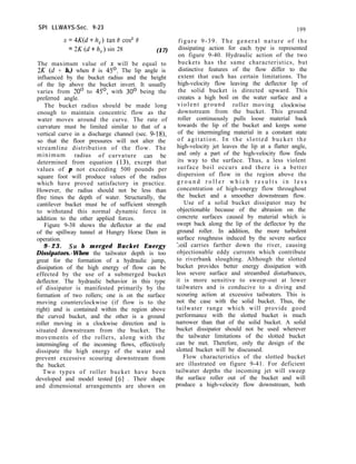 SPI LLWAYS-Sec. 9-23 199
figure 9-39. The general nature of the
dissipating action for each type is represented
on figure 9-40. Hydraulic action of the two
buckets has the same characteristics, but
distinctive features of the flow differ to the
extent that each has certain limitations. The
high-velocity flow leaving the deflector lip of
the solid bucket is directed upward. This
creates a high boil on the water surface and a
violent ground roller moving clockwise
downstream from the bucket. This ground
roller continuously pulls loose material back
towards the lip of the bucket and keeps some
of the intermingling material in a constant state
of agitation. In the slotted bucket the
high-velocity jet leaves the lip at a flatter angle,
and only a part of the high-velocity flow finds
its way to the surface. Thus, a less violent
surface boil occurs and there is a better
dispersion of flow in the region above the
g r o u n d r o l l e r w h i c h r e s u l t s i n l e s s
concentration of high-energy flow throughout
the bucket and a smoother downstream flow.
Use of a solid bucket dissipator may be
objectionable because of the abrasion on the
concrete surfaces caused by material which is
swept back along the lip of the deflector by the
ground roller. In addition, the more turbulent
surface roughness induced by the severe surface
;oil carries farther down the river, causing
objectionable eddy currents which contribute
to riverbank sloughing. Although the slotted
bucket provides better energy dissipation with
less severe surface and streambed disturbances,
it is more sensitive to sweep-out at lower
tailwaters and is conducive to a diving and
scouring action at excessive tailwaters. This is
not the case with the solid bucket. Thus, the
tailwater range which will provide good
performance with the slotted bucket is much
narrower than that of the solid bucket. A solid
bucket dissipator should not be used wherever
the tailwater limitations of the slotted bucket
can be met. Therefore, only the design of the
slotted bucket will be discussed.
Flow characteristics of the slotted bucket
are illustrated on figure 9-41. For deficient
tailwater depths the incoming jet will sweep
the surface roller out of the bucket and will
produce a high-velocity flow downstream, both
X=4K(d+h,) tan0 co? 8
= 2K(d+h,) sin 28 (17)
The maximum value of x will be equal to
2K (d + h,) when 0 is 45’. The lip angle is
influenced by the bucket radius and the height
of the lip above the bucket invert. It usually
varies from 20’ to 4.5’, with 30’ being the
preferred angle.
The bucket radius should be made long
enough to maintain concentric flow as the
water moves around the curve. The rate of
curvature must be limited similar to that of a
vertical curve in a discharge channel (sec. 9-18),
so that the floor pressures will not alter the
streamline distribution of the flow. The
minimum radius of curvature can be
determined from equation (13), except that
values of p not exceeding 500 pounds per
square foot will produce values of the radius
which have proved satisfactory in practice.
However, the radius should not be less than
five times the depth of water. Structurally, the
cantilever bucket must be of sufficient strength
to withstand this normal dynamic force in
addition to the other applied forces.
Figure 9-38 shows the deflector at the end
of the spillway tunnel at Hungry Horse Dam in
operation.
9 - 2 3 . Su b merged Bucket Energy
Dissipators.-When the tailwater depth is too
great for the formation of a hydraulic jump,
dissipation of the high energy of flow can be
effected by the use of a submerged bucket
deflector. The hydraulic behavior in this type
of dissipator is manifested primarily by the
formation of two rollers; one is on the surface
moving counterclockwise (if flow is to the
right) and is contained within the region above
the curved bucket, and the other is a ground
roller moving in a clockwise direction and is
situated downstream from the bucket. The
movements of the rollers, along with the
intermingling of the incoming flows, effectively
dissipate the high energy of the water and
prevent excessive scouring downstream from
the bucket.
Two types of roller bucket have been
developed and model tested [6] . Their shape
and dimensional arrangements are shown on
 
