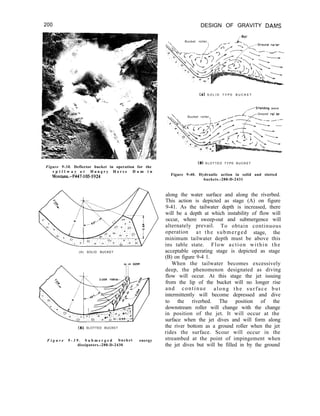 200 DESIGN OF GRAVITY DAMS
,,-BoiI
Bucket roller.
(A) S O L I D T Y P E B U C K E T
/---Standrag wave
Bucket roller.
:
_- -Ground ml ler
Figure 9-38. Deflector bucket in operation for the
s p i l l w a y a t H u n g r y H o r s e D a m i n
Montana.-P447-105-5924
(B) S L O T T E D T Y P E B U C K E T
Figure 9-40. Hydraulic action in solid and slotted
buckets.-288-D-2431
(A) SOLID BUCKET
along the water surface and along the riverbed.
This action is depicted as stage (A) on figure
9-41. As the tailwater depth is increased, there
will be a depth at which instability of flow will
occur, where sweep-out and submergence will
alternately prevail. To obtain continuous
operation at the submerged stage, the
minimum tailwater depth must be above this
ins table state. Flow action within the
acceptable operating stage is depicted as stage
(B) on figure 9-4 1.
When the tailwater becomes excessively
deep, the phenomenon designated as diving
flow will occur. At this stage the jet issuing
from the lip of the bucket will no longer rise
and continue along the surface but
intermittently will become depressed and dive
to the riverbed. The position of the
downstream roller will change with the change
in position of the jet. It will occur at the
surface when the jet dives and will form along
(6) SLOTTED BUCKET the river bottom as a ground roller when the jet
rides the surface. Scour will occur in the
F i g u r e 9 - 3 9 . S u b m e r g e d bucket energy streambed at the point of impingement when
dissipators.-288-D-2430 the jet dives but will be filled in by the ground
 