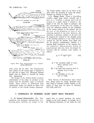SPI LLWAYS-Sec. 9-24 201
Tallwater--_
-.
Tailwater below mlnimum. Flaw sweeps out
STAGE (A)
Tailwater below average but above minimum,
Within nom-101 operating range.
STAGE (6) ---0riainol channel bed
Tailwater above mox~mum. Flow diving from
apron scours channel
STAGE (C)
Origmol channel bed--.,
Tailwater same as in C. Diving jet is lifted by ground
roller. Scour hale backfills similar to 6. Cycle repeats.
STAGE (D)
Figure 9-41. Flow characteristics in a slotted
bucket.-288-D-2432
roller when the jet rides. The characteristic
flow pattern for the diving stage is depicted in
(C) and (D) of figure 9-41. Maximum tailwater
depths must be limited to forestall the diving
flow phenomenon.
The design of the slotted bucket involves
determination of the radius of curvature of the
bucket and the allowable range of tailwater
depths. These criteria, as determined from
experimental results, are plotted on figure 9-42
in relation to the Froude number parameter.
The Froude number values are for flows at the
point where the incoming jet enters the bucket.
Symbols are defined on figure 9-43.
9-24. Plunge Pools. -When a free-falling
overflow nappe drops almost vertically into a
pool in a riverbed, a plunge pool will be
scoured to a depth which is related to the
height of the fall, the depth of tailwater, and
the concentration of the flow [7]. Depths of
scour are influenced initially by the erodibility
of the stream material or the bedrock and by
the size or the gradation of sizes of any
armoring material in the pool. However, the
armoring or protective surfaces of the pool will
be progressively reduced by the abrading action
of the churning material to a size which will be
scoured out, and the ultimate scour depth will,
for all practical considerations, stabilize at a
limiting depth irrespective of the material size.
An empirical approximation based on
experimental data has been developed by
Veronese [8] for limiting scour depths, as
follows:
where :
d, = 1.32 @.225 qo.s4 (18)
d, = the maximum depth of scour
below tailwater level
in feet,
H, = the head from reservoir level to
tailwater level in feet,
and
4 = the discharge in c.f.s. per
foot of width.
Three Bureau of Reclamation dams which
have plunge pools for energy dissipators have
been tested in hydraulic models. Reports of the
results of these tests are given in references
[91, [lOl,and [ill.
F. HYDRAULICS OF MORNING GLORY (DROP INLET) SPILLWAYS
9 - 25. General Characteristics. -The flow respect that, in normal operation, the control
conditions and discharge characteristics of a changes as the head changes. As brought out in
morning glory spillway are unique in the the following discussion, at low heads the crest
 