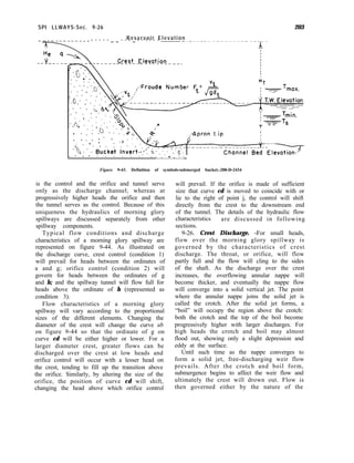 203
. :
* .
.
. . ..- .
. .
.* .- . . . . . . . ..‘o..
Figure 9-43. Definition of symbols-submerged bucket.-288-D-2434
SPI LLWAYS-Sec. 9-26
Reservoir Elevation
- - - - - _ _ - - - _ - - - - - -
is the control and the orifice and tunnel serve
only as the discharge channel; whereas at
progressively higher heads the orifice and then
the tunnel serves as the control. Because of this
uniqueness the hydraulics of morning glory
spillways are discussed separately from other
spillway components.
Typical flow conditions and discharge
characteristics of a morning glory spillway are
represented on figure 9-44. As illustrated on
the discharge curve, crest control (condition 1)
will prevail for heads between the ordinates of
a and g; orifice control (condition 2) will
govern for heads between the ordinates of g
and h; and the spillway tunnel will flow full for
heads above the ordinate of h (represented as
condition 3).
Flow characteristics of a morning glory
spillway will vary according to the proportional
sizes of the different elements. Changing the
diameter of the crest will change the curve ab
on figure 9-44 so that the ordinate of g on
curve cd will be either higher or lower. For a
larger diameter crest, greater flows can be
discharged over the crest at low heads and
orifice control will occur with a lesser head on
the crest, tending to fill up the transition above
the orifice. Similarly, by altering the size of the
orifice, the position of curve cd will shift,
changing the head above which orifice control
will prevail. If the orifice is made of sufficient
size that curve cd is moved to coincide with or
lie to the right of point j, the control will shift
directly from the crest to the downstream end
of the tunnel. The details of the hydraulic flow
characteristics are discussed in following
sections.
9-26. Crest Discharge. -For small heads,
flow over the morning glory spillway is
governed by the characteristics of crest
discharge. The throat, or orifice, will flow
partly full and the flow will cling to the sides
of the shaft. As the discharge over the crest
increases, the overflowing annular nappe will
become thicker, and eventually the nappe flow
will converge into a solid vertical jet. The point
where the annular nappe joins the solid jet is
called the crotch. After the solid jet forms, a
“boil” will occupy the region above the crotch:
both the crotch and the top of the boil become
progressively higher with larger discharges. For
high heads the crotch and boil may almost
flood out, showing only a slight depression and
eddy at the surface.
Until such time as the nappe converges to
form a solid jet, free-discharging weir flow
prevails. After the crotch and boil form,
submergence begins to affect the weir flow and
ultimately the crest will drown out. Flow is
then governed either by the nature of the
 