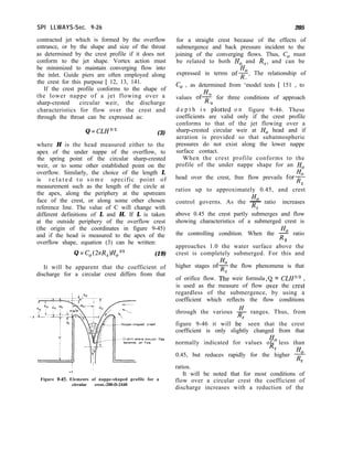 SPI LLWAYS-Sec. 9-26 205
contracted jet which is formed by the overflow
entrance, or by the shape and size of the throat
as determined by the crest profile if it does not
conform to the jet shape. Vortex action must
be minimized to maintain converging flow into
the inlet. Guide piers are often employed along
the crest for this purpose [ 12, 13, 141.
If the crest profile conforms to the shape of
the lower nappe of a jet flowing over a
sharp-crested circular weir, the discharge
characteristics for flow over the crest and
through the throat can be expressed as:
Q = CLH3” (3)
where H is the head measured either to the
apex of the under nappe of the overflow, to
the spring point of the circular sharp-crested
weir, or to some other established point on the
overflow. Similarly, the choice of the length L
is r e l a t e d t o s o m e specific point of
measurement such as the length of the circle at
the apex, along the periphery at the upstream
face of the crest, or along some other chosen
reference line. The value of C will change with
different definitions of L and H. If L is taken
at the outside periphery of the overflow crest
(the origin of the coordinates in figure 9-45)
and if the head is measured to the apex of the
overflow shape, equation (3) can be written:
Q = Co(2nR,)Ho3~2 (19)
It will be apparent that the coefficient of
discharge for a circular crest differs from that
flow
Figure 9-45. Elements of nappe-shaped profile for a
circular crest.-288-D-2440
for a straight crest because of the effects of
submergence and back pressure incident to the
joining of the converging flows. Thus, C, must
be related to both Ho and R,, and can be
Ho
expressed in terms ofF. The relationship of
C, , as determined from ‘model tests [ 151 , to
Ho
values ofx for three conditions of approach
d e p t h i s klotted o n figure 9-46. These
coefficients are valid only if the crest profile
conforms to that of the jet flowing over a
sharp-crested circular weir at Ho head and if
aeration is provided so that subatmospheric
pressures do not exist along the lower nappe
surface contact.
When the crest profile conforms to the
profile of the under nappe shape for an Ho
head over the crest, free flow prevails for?
s
ratios up to approximately 0.45, and crest
Ho
control governs. As the -
Rs
ratio increases
above 0.45 the crest partly submerges and flow
showing characteristics of a submerged crest is
Ho
the controlling condition. When the R ratio
s
approaches 1.0 the water surface above the
crest is completely submerged. For this and
higher stages of? the flow phenomena is that
of orifice flow. T/e weir formula Q = CLH3’*
is used as the measure of flow over the cres;
regardless of the submergence, by using a
coefficient which reflects the flow conditions
through the various g ranges. Thus, from
figure 9-46 it will bes seen that the crest
coefficient is only slightly changed from that
Ho
normally indicated for values of- less than
RS
Ho
0.45, but reduces rapidly for the higher R
S
ratios.
It will be noted that for most conditions of
flow over a circular crest the coefficient of
discharge increases with a reduction of the
 