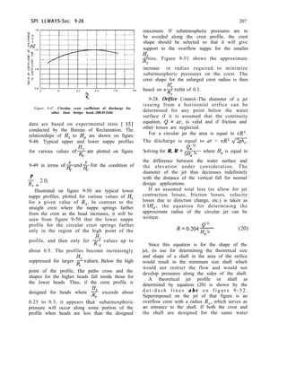 SPI LLWAYS-Sec. 9-28 207
maximum. If subatmospheric pressures are to
be avoided along the crest profile, the crest
shape should be selected so that it will give
support to the overflow nappe for the smaller
He
-ratios. Figure 9-51 shows the approximate
4
increase in radius required to minimize
subatmospheric pressures on the crest. The
crest shape for the enlarged crest radius is then
based on agratio of 0.3.
9-28. Ori& Control.-The diameter of a jet
issuing from a horizontal orifice can be
determined for any point below the water
surface if it is assumed that the continuity
equation, Q = av, is valid and if friction and
other losses are neglected.
For a circular jet the area is equal to nR*.
The discharge is equal to av = nR2 4%
Q, ’
Solving for R, R = 5H, ‘/4 where H, is equal to
the difference between the water surface and
the elevation under consideration. The
diameter of the jet thus decreases indefinitely
with the distance of the vertical fall for normal
design applications.
If an assumed total loss (to allow for jet
contraction losses, friction losses, velocity
losses due to direction change, etc.) is taken as
0. lH,, the equation for determining the
approximate radius of the circular jet can be
written:
c--
Figure 9-47. Circular crest coefficient of discharge for
other than design head.-288-D-2446
data are based on experimental tests [ 151
conducted by the Bureau of Reclamation. The
relationships of H, to Ho are shown on figure
9-48. Typical upper and lower nappe profiles
4
for various values ofRare plotted on figure
s
9-49 in terms ofgand&for the condition of
s s
P
R, = 2.0*
Illustrated on figure 9-50 are typical lower
nappe profiles, plotted for various values of H,
for a given value of R,. In contrast to the
straight crest where the nappe springs farther
from the crest as the head increases, it will be
seen from figure 9-50 that the lower nappe
profile for the circular crest springs farther
only in the region of the high point of the
Hs
profile, and then only for R values up to
s
about 0.5. The profiles become increasingly
suppressed for larger gvalues. Below the high
point of the profile, tShe paths cross and the
shapes for the higher heads fall inside those for
the lower heads. Thus, if the crest profile is
designed for heads where $ exceeds about
0.25 to 0.3, it appears that3 subatmospheric
pressure will occur along some portion of the
profile when heads are less than the designed
Q”
R = o.204 47%
(20)
Since this equation is for the shape of the
jet, its use for determining the theoretical size
and shape of a shaft in the area of the orifice
would result in the minimum size shaft which
would not restrict the flow and would not
develop pressures along the sides of the shaft.
A theoretical jet profile or shaft as
determined by equation (20) is shown by the
d o t - d a s h l i n e s a b c o n f i g u r e 9 - 5 2 .
Superimposed on the jet of that figure is an
overflow crest with a radius R,, which serves as
an entrance to the shaft. If both the crest and
the shaft are designed for the same water
 