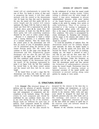 214
tunnel will act simultaneously to control the
rate of flow. For heads in excess of that used
to proportion the tunnel, it will flow under
pressure with the control at the downstream
end; for heads less than that used to determine
the size, the tunnel will flow partly full for its
entire length and the control will remain
upstream. On figure 9-44 the head at which the
tunnel just flows full is represented by point h.
At heads above point h the tunnel flows full
under pressure; at heads less than h the tunnel
flows partly full with controlling conditions
dictated by the crest or orifice control design.
Because it is impractical to build a tunnel
with a varying diameter, it is ordinarily made
of a constant diameter. Thus the tunnel from
the control point to the downstream end will
have an excess of area. If atmospheric pressure
can be maintained along the portion of the
tunnel flowing partly full, the tunnel will
continue to flow at that stage even though the
downstream end fills. Progressively greater
discharges will not alter the part full flow
condition in the upper part of the tunnel, but
full flow conditions under pressure will occupy
increasing lengths of the downstream end of
the tunnel. At the discharge represented by
point h on figure 9-44, the full flow condition
has moved back to the throat control section
and the tunnel will flow full for its entire
length.
If the tunnel flows at such a stage that the
downstream end flows full, both the inlet and
outlet will be sealed. To forestall siphon action
DESIGN OF GRAVITY DAMS
by the withdrawal of air from the tunnel would
require an adequate venting system. Unless
venting is effected over the entire length of
tunnel, it may prove inadequate to prevent
subatmospheric pressures along some portion
of the length because of the possibility of
sealing at any point by surging, wave action, or
eddy turbulences. Thus, if no venting is
provided or if the venting is inadequate, a
make-and-break siphon action will attend the
flow in the range of discharges approaching full
flow conditions. This action is accompanied by
erratic discharges, by thumping and vibrations,
and by surges at the entrance and outlet of the
spillway. This is an undesirable condition and
should be avoided.
To avoid the possibility of siphonic flow, the
downstream tunnel size for ordinary designs
(and especially for those for higher heads) is
chosen so that the tunnel will never flow full
beyond the throat. To allow for air bulking,
surging, etc., the tunnel is selected of such a
size that its area will not flow more than 75
percent full at the downstream end at
maximum discharges. Under this limitation, air
ordinarily will be able to pass up the tunnel
from the downstream portal and thus prevent
the formation of subatmospheric pressure
along the tunnel length. Precautions must be
taken, however, in selecting vertical or
horizontal curvature of the tunnel profile and
alinement to prevent sealing along some
portion by surging or wave action.
G. STRUCTURAL DESIGN
9-30. Gerteral.-The structural design of a
spillway and the selection of specific structural
details follow the determination of the spillway
type and arrangement of components and the
completion of the hydraulic design. The design
criteria for each component part should be
established for any condition which may exist
at any time during the life of the structure.
Design loads are different for each type of
spillway. Each component should be carefully
analyzed for loads that can be applied to it.
Structures in or on the dam should be
designed for the stresses in the dam due to
external loadings and temperatures, as well as
the hydraulic load and other loads applied
directly to the structure. Slabs, walls, and ogee
crests should be designed for dead load and
hydraulic pressures plus any other loads such as
fill, surcharge, and control or operating
equipment. Appurtenant structures not built
on the dam which are subject to uplift due to
the reservoir water and tailwater should be
designed accordingly.
Because of the velocities involved, dynamic
 