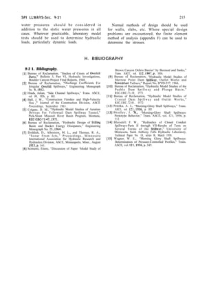 SPI LLWAYS-Sec. 9-31 215
water pressures should be considered in Normal methods of design should be used
addition to the static water pressures in all for walls, slabs, etc. Where special design
cases. Wherever practicable, laboratory model problems are encountered, the finite element
tests should be used to determine hydraulic method of analysis (appendix F) can be used to
loads, particularly dynamic loads. determine the stresses.
H. BIBLIOGRAPHY
9-3 1. Bibliography.
[l] Bureau of Reclamation, “Studies of Crests of Overfall
Dams,” Bulletin 3, Part VI, Hydraulic Investigations,
Boulder Canyon Project Final Reports, 1948.
[2] Bureau of Reclamation, “Discharge Coefficients For
Irregular Overfall Spillways,” Engineering Monograph
No. 9,1952.
[3] Hinds, Julian, “Side Channel Spillways,” Trans. ASCE,
vol. 89, 1926, p. 881.
[4] Ball, J. W., “Construction Finishes and High-Velocity
Flow ))’ Journal of the Construction Division, ASCE
Proceedings, September 1963.
[5] Colgate, D. M., “Hydraulic Model Studies of Aeration
Devices For Yellowtail Dam Spillway Tunnel,”
Pick-Sloan Missouri River Basin Program, Montana,
REC-ERC-7147,197l.
[6] Bureau of Reclamation, “Hydraulic Design of Stilling
Basin and Bucket Energy Dissipators,” Engineering
Monograph No. 25,1964. -
[7] Doddiah, D., Albertson, M. L., and Thomas, R. A.,
“Scour From Jets,” Proceedings, Minnesota
International Association for Hydraulic Research and
Hydraulics Division, ASCE, Minneapolis, Minn., August
1953,~. 161.
[B] Scimemi, Ettore, “Discussion of Paper ‘Model Study of
Brown Canyon Debris Barrier’ by Bermeal and Sanks,”
Trans. ASCE, vol. 112,1947,p. 1016.
191 Bureau of Reclamation, “Hydraulic Model Studies of
Morrow Point Dam Spillway, Outlet Works and
Powerplant Tailrace,” Report No. HYD-557. 1966.
[lo] Bureau of Reclamation, “Hydraulic Model Studies of the
Pueblo Dam Spillway and Plunge Basin,”
REC-ERC-71-18, 1971.
[ll] Bureau of Reclamation, “Hydraulic Model Studies of
Crystal Dam Spillway and Outlet Works,”
REC-ERC-72-01, 1972.
[12] Peterka, A. J., “Morning-Glory Shaft Spillways,” Trans.
ASCE, vol. 121,1956, p. 385.
[13] Bradley, J. N., “Morning-Glory Shaft Spillways:
Prototype Behavior,” Trans. ASCE, vol. 121, 1956, p.
312.
[14] Blaisdell. F. W., “Hydraulics of Closed Conduit
Spillways-Parts II through VII-Results of Tests on
Several Forms of the SuiIlwav.” University of
Minnesota, Saint Anthony Falls Hydraulic Laboratory,
Technical Paper No. 18, series B, March 1958.
[15] Wagner, W. E., “Morning Glory Shaft Spillways:
Determination of Pressure-Controlled Profiles,” Trans.
ASCE, vol. 121,1956,p. 345.
 