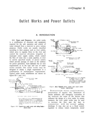 <<Chapter X
Outlet Works and Power Outlets
A. INTRODUCTION
10-l. Types and Purposes. -An outlet works
is a combination of structures and equipment
required for the safe operation and control of
water released from a reservoir to serve various
purposes. Outlet works are usually classified
according to their purpose such as river outlets,
which serve to regulate flows to the river and
control the reservoir elevation; irrigation or
municipal water supply outlets, which control
the flow of water into a canal, pipeline, or river
to satisfy specified needs; or power outlets
which provide passage of water to the turbines
for power generation. Each damsite has its own
requirements as to the type and size of outlet
works needed. The outlet works may be
designed to satisfy a single requirement or a
combination of multipurpose requirements.
Typical outlet works installations are shown on
figures lo- 1 and 1 O-2.
C A N Y O N F E R R Y DAM
MONTANA
S E C T I O N T H R U R I V E R O U T L E T S
T y p i c a l rave? outlet works which discharges Into
spillway stlllmg basin This o u t l e t conslstsof
o condwt through the dam ond o regulating gate
controlled from o chamber in the dam. The
lntoke and trashrack ore on the upstream face
o f d a m
Figure 10-l. Typical river outlet works with stilling basin.-
288-D-3060
S E C T I O N T H R U P E N S T O C K S
(0)
(01 Typ~col power outlet with
penstock through dom
2-91’ DIO outlet p,pes
78’ ha needle valves
S E C T I O N T H R U C A N A L O U T L E T
(bl
(b) Typical conal outlet works cons,st,ng
Of conduits through the do”, w,th
needle valves A trashrack IS M the
upstream face and o hydroullc hump
Sttllmg basm 15 utlllred t o disslpote
the energy downstream.
Figure 10-2. Spical power outlet and canal outlet
works. -288-D-3062
D o w n s t r e a m w a t e r r e q u i r e m e n t s ,
preservation of aquatic life, abatement of
stream pollution, and emergency evacuation of
the reservoir are some of the factors that
influence the design of a river outlet. In certain
instances, the river outlet works may be used
to increase the flow past the dam in
conjunction with the normal spillway
discharge. It may also act as a flood control
regulator to release waters temporarily stored
217
 
