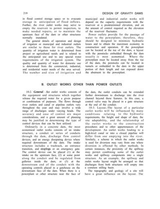 218
in flood control storage space or to evacuate
storage in anticipation of flood inflows.
Further, the river outlet works may serve to
empty the reservoir to permit inspection, to
make needed repairs, or to maintain the
upstream face of the dam or other structures
normally inundated.
The general details of operation and design
of irrigation or municipal and industrial outlets
are similar to those for river outlets. The
quantity of irrigation water is determined from
project or agricultural needs and is related to
the anticipated use and to any special water
requirements of the irrigation system. The
quality and quantity of water for domestic use
is determined from the commercial, industrial,
and residential water needs of the area served.
The number and size of irrigation and
DESIGN OF GRAVITY DAMS
municipal and industrial outlet works will
depend on the capacity requirements with the
reservoir at a predetermined elevation, and on
the amount of control required as the elevation
of the reservoir fluctuates.
Power outlets provide for the passage of
water to the powerplant; therefore, they
should be designed to minimize hydraulic
losses and to obtain the maximum economy in
construction and operation. If the powerplant
can be located at the toe of the dam, a layout
with the penstocks embedded through the dam
usually is most economical. Where the
powerplant must be located away from the toe
of the dam, the penstocks can be located in
tunnels or embedded in the dam in the upper
portion of their length and run exposed down
the abutment to the powerplant.
B. OUTLET WORKS OTHER THAN POWER OUTLETS
10-2. Gene&-An outlet works consists of
the equipment and structures which together
release the required water for a given purpose
or combination of purposes. The flows through
river outlets and canal or pipeline outlets vary
throughout the year and may involve a wide
range of discharges under varying heads. The
accuracy and ease of control are major
considerations, and a great amount of planning
may be justified in determining the type of
control devices that can be best utilized.
Ordinarily in a concrete dam, the most
economical outlet works consists of an intake
structure, a conduit or series of conduits
through the dam, discharge flow control
devices, and an energy dissipating device where
required downstream of the dam. The intake
structure includes a trashrack, an entrance
transition, and stoplogs or an emergency gate.
The control device can be placed (1) at the
intake on the upstream face, (2) at some point
along the conduit and be regulated from
galleries inside the dam, or (3) at the
downstream end of the conduit with the
operating controls placed in a gatehouse on the
downstream face of the dam. When there is a
powerplant or other structure near the face of
the dam, the outlet conduits can be extended
further downstream to discharge into the river
channel beyond these features. In this case, a
control valve may be placed in a gate structure
at the end of the conduit.
10-3. Layout.-The layout of a particular
outlet works will be influenced by many
conditions relating to the hydraulic
requirements, the height and shape of dam, the
site adaptability, and the relationship of
the outlet works to the construction
procedures and to other appurtenances of the
development. An outlet works leading to a
high-level canal or into a closed pipeline will
differ from one emptying into the river.
Similaily, a scheme in which the outlet works
is used for diversion may vary from one where
diversion is effected by other methods. In
certain instances, the proximity of the spillway
may permit combining some of the outlet
works and spillway components into a single
structure. As an example, the spillway and
outlet works layout might be arranged so that
discharges from both structures will empty into
a common stilling basin.
The topography and geology of a site will
have a great influence on the layout. The
 