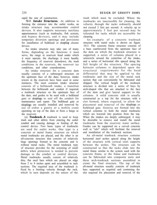 220
rapid the rate of construction.
10-4. Intake Structures. -In addition to
forming the entrance into the outlet works, an
intake structure may accommodate control
devices. It also supports necessary auxiliary
appurtenances (such as trashracks, fish screens,
and bypass devices), and it may include
temporary diversion openings and provisions
for installation of bulkhead or stoplog closure
devices.
An intake structure may take one of many
forms, depending on the functions it must
serve, the range in reservoir head under which
it must operate, the discharge it must handle,
the frequency of reservoir drawdown, the trash
conditions in the reservoir, the reservoir ice
conditions, and other considerations.
An intake structure for a concrete dam
usually consists of a submerged structure on
the upstream face of the dam; however, intake
towers in the reservoir have been used in some
instances. The most common intake structure
consists of a bellmouth intake, a transition
between the bellmouth and conduit if required,
a trashrack structure on the upstream face of
the dam, and guides to be used with a bulkhead
gate or stoplogs to seal off the conduit for
maintenance and repair. The bulkhead gate or
stoplogs are usually installed and removed by
use of either a gantry or a mobile crane
operating on top of the dam or from a barge in
the reservoir.
(a) Trashrack.-A trashrack is used to keep
trash and other debris from entering the outlet
conduit and causing damage or fouling of the
control device. Two basic types of trashracks
are used for outlet works. One type is a
concrete or metal frame structure on which
metal trashracks are placed, and the other is an
all-concrete structure that consists of relatively
large openings formed in the concrete and is
without metal racks. The metal trashrack type
of structure provides for the screening of small
debris when protection is needed to prevent
damage to the conduit or control devices.
Metal trashracks usually consist of relatively
thin, flat steel bars which are placed on edge
from 2 to 9 inches apart and assembled in rack
sections. The required area of the trashrack is
fixed by a limiting velocity through the rack,
which in turn depends on the nature of the
DESIGN OF GRAVITY DAMS
trash which must be excluded. Where the
trashracks are inaccessible for cleaning, the
velocity through the racks ordinarily should
not exceed 2 feet per second. A velocity up to
approximately 5 feet per second may be
tolerated for racks which are accessible for
cleaning.
An example of a concrete trashrack
structure with metal racks is shown on figure
10-3. The concrete frame structure consists of
a base cantilevered from the upstream face of
the dam on which the trashrack structure is
supported, a series of columns placed in a
semicircle around the centerline of the intake,
and a series of horizontal ribs spaced along the
full height of the structure. The spacing
between columns is dependent upon the
structural requirements for the head
differential that may be applied to the
trashracks and the size of the metal rack
section that can conveniently be fabricated and
shipped. The vertical height of the trashrack
structure is divided into a series of bays by
arch-shaped ribs that are attached to the face
of the dam and give lateral support to the
columns. A solid concrete slab is usually
constructed as a top for the structure with a
slot formed, where required, to allow for
placement and removal of the stoplogs or
bulkhead gate. Grooves are formed into the
vertical columns to hold the metal trashracks
which are lowered into position from the top.
When the intakes are deeply submerged, it may
be desirable to remove and install the metal
trashracks from the reservoir water surface.
Guides can be supported on a curved concrete
wall or “silo” which will facilitate the removal
and installation of the trashrack sections.
An all-metal trashrack structure contains
horizontal steel arches spaced along the height
of the structure with vertical steel supports
between the arches. The structure can be
constructed so that the racks slide into the
metal frame similar to the system used with the
concrete frame, or the frame and trashracks
can be fabricated into composite units and
these arch-trashrack sections assembled to
create the final structure. The top of the
all-metal structure usually consists of trashrack
bars supported as required and containing the
slot required for placement and removal of the
 