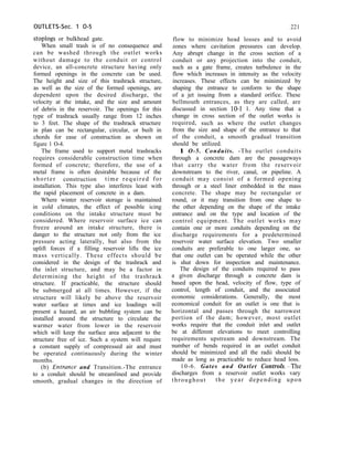 OUTLETS-Sec. 1 O-5
stoplogs or bulkhead gate.
When small trash is of no consequence and
can be washed through the outlet works
without damage to the conduit or control
device, an all-concrete structure having only
formed openings in the concrete can be used.
The height and size of this trashrack structure,
as well as the size of the formed openings, are
dependent upon the desired discharge, the
velocity at the intake, and the size and amount
of debris in the reservoir. The openings for this
type of trashrack usually range from 12 inches
to 3 feet. The shape of the trashrack structure
in plan can be rectangular, circular, or built in
chords for ease of construction as shown on
figure 1 O-4.
The frame used to support metal trashracks
requires considerable construction time when
formed of concrete; therefore, the use of a
metal frame is often desirable because of the
shorter construction time required for
installation. This type also interferes least with
the rapid placement of concrete in a dam.
Where winter reservoir storage is maintained
in cold climates, the effect of possible icing
conditions on the intake structure must be
considered. Where reservoir surface ice can
freeze around an intake structure, there is
danger to the structure not only from the ice
pressure acting laterally, but also from the
uplift forces if a filling reservoir lifts the ice
mass vertically. These effects should be
considered in the design of the trashrack and
the inlet structure, and may be a factor in
determining the height of the trashrack
structure. If practicable, the structure should
be submerged at all times. However, if the
structure will likely be above the reservoir
water surface at times and ice loadings will
present a hazard, an air bubbling system can be
installed around the structure to circulate the
warmer water from lower in the reservoir
which will keep the surface area adjacent to the
structure free of ice. Such a system will require
a constant supply of compressed air and must
be operated continuously during the winter
months.
(b) Entmnce and Transition.-The entrance
to a conduit should be streamlined and provide
smooth, gradual changes in the direction of
221
flow to minimize head losses and to avoid
zones where cavitation pressures can develop.
Any abrupt change in the cross section of a
conduit or any projection into the conduit,
such as a gate frame, creates turbulence in the
flow which increases in intensity as the velocity
increases. These effects can be minimized by
shaping the entrance to conform to the shape
of a jet issuing from a standard orifice. These
bellmouth entrances, as they are called, are
discussed in section 10-I 1. Any time that a
change in cross section of the outlet works is
required, such as where the outlet changes
from the size and shape of the entrance to that
of the conduit, a smooth gradual transition
should be utilized.
1 O-5. Conduits. -The outlet conduits
through a concrete dam are the passageways
that carry the water from the reservoir
downstream to the river, canal, or pipeline. A
conduit may consist of a formed opening
through or a steel liner embedded in the mass
concrete. The shape may be rectangular or
round, or it may transition from one shape to
the other depending on the shape of the intake
entrance and on the type and location of the
control equipment. The outlet works may
contain one or more conduits depending on the
discharge requirements for a predetermined
reservoir water surface elevation. Two smaller
conduits are preferable to one larger one, so
that one outlet can be operated while the other
is shut down for inspection and maintenance.
The design of the conduits required to pass
a given discharge through a concrete dam is
based upon the head, velocity of flow, type of
control, length of conduit, and the associated
economic considerations. Generally, the most
economical conduit for an outlet is one that is
horizontal and passes through the narrowest
portion of the dam; however, most outlet
works require that the conduit inlet and outlet
be at different elevations to meet controlling
requirements upstream and downstream. The
number of bends required in an outlet conduit
should be minimized and all the radii should be
made as long as practicable to reduce head loss.
10-6. Gates and Outlet ControkpThe
discharges from a reservoir outlet works vary
throughout the year depending upon
 