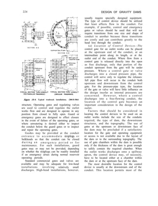 224 DESIGN OF GRAVITY DAMS
L
S E C T I O N A - A
S E C T I O N B - B
TYPICAL SECTION THdU CONOblT TYPICAL SECTION THRU C6NOUlT
(RECTANGULAR TRASHRACK) (CIRCULAR TRASHRACK)
F&we 10-4. Typical trashrack installations. -288-D-3064
structure. Operating gates and regulating valves
are used to control and regulate the outlet
works flow and are designed to operate in any
position from closed to fully open. Guard or
emergency gates are designed to effect closure
in the event of failure of the operating gates, or
where unwatering is desired either to inspect
the conduit below the guard gates or to inspect
and repair the operating gates.
Guides may be provided at the conduit
e n t r a n c e t o a c c o m m o d a t e stoplogs o r
bulkheads so that the conduit can be closed
d u r i n g a n e m e r g e n c y p e r i o d o r f o r
maintenance. For such installations, guard
gates may or may not be provided, depending
on whether the stoplogs can be readily installed
if an emergency arises during normal reservoir
operating periods.
Standard commercial gates and valves are
available and may be adequate for low-head
installations involving relatively small
discharges. High-head installations, however,
usually require specially designed equipment.
The type of control device should be utilized
that least affects flow in the conduit. For
example, if possible, control and emergency
gates or valves should be used that will not
require transitions from one size and shape of
conduit to another because these transitions
are costly and can contribute greatly to the
head loss through the conduit.
(a) Location of Control Devices.-The
control gate for an outlet works can bc placed
at the upstream end of the conduit, at an
intermediate point along its length, or at the
outlet end of the conduit. Where flow from a
control gate is released directly into the open
as free discharge, only that portion of the
conduit upstream from the gate will be under
pressure. Where a control gate or valve
discharges into a closed pressure pipe, the
control will serve only to regulate the releases:
full pipe flow will occur in the conduit both
upstream and downstream from the control
gate. For the pressure-pipe type, the location
of the gate or valve will have little influence on
the design insofar as internal pressures are
concerned. However, where a control
discharges into a free-flowing conduit, the
location of the control gate becomes an
important consideration in the design of the
outlet.
Factors that should be considered in
locating the control devices to be used on an
outlet works include the size of the conduits
required, the type of dam, the downstream
structures, and the topography. The use of
gates at the upstream or downstream face of
the dam may be precluded if a satisfactory
location for the gate and operating equipment
or access is not available due to the layout of
the dam or to the surrounding topography. The
use of gate chambers within the dam is possible
only if the thickness of the dam is great enough
to safely contain the required chamber. When
the outlet works discharges onto a spillway
apron, the control device may, of necessity,
have to be located either at a chamber within
the dam or at the upstream face of the dam.
The most desirable location for the control
device is usually at the downstream end of the
conduit. This location permits most of the
 