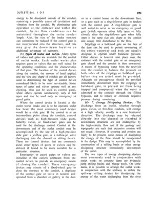 OUTLETS-Sec. 1 O-7
energy to be dissipated outside of the conduit,
removing a possible cause of cavitation and
vibration from the conduit. By eliminating gate
operation at the entrance and within the
conduit, better flow conditions can be
maintained throughout the entire conduit
length. Also, the size of the intake structure
can sometimes be reduced if the control gate is
not incorporated into the structure, and this
may give the downstream location an
additional advantage of economy.
(b) Types of Gates and Valves. -Many types
of valves and gates are available for the control
of outlet works. Each outlet works plan
requires gates or valves that are well suited for
the operating conditions and the characteristics
of that plan. The location of the control device
along the conduit, the amount of head applied,
and the size and shape of conduit are all factors
used in determining the type of control device
considered likely to be most serviceable. Some
types of gates and valves operate well at any
opening, thus can be used as control gates,
while others operate satisfactorily only at full
open and can be used only as emergency or
guard gates.
Where the control device is located at the
outlet works intake and is to be operated under
low head, the most commonly used device
would be a slide gate. If the control is at an
intermediate point along the conduit, control
devices such as high-pressure slide gates,
butterfly valves, or fixed-wheel gates can be
used for the discharge control. Control at the
downstream end of the outlet conduit may be
accomplished by the use of a high-pressure
slide gate, a jet-flow gate, or a hollow-jet valve
discharging into the channel or stiliing device.
These are control devices that are commonly
used; other types of gates or valves can be
utilized if found to be more suitable for a
particular situation.
Emergency or guard gates or valves are
installed in the outlets upstream from the
control device, to provide an emergency means
of closing the conduit. These emergency
devices may consist of a fixed-wheel gate to
close the entrance to the conduit, a duplicate
of the control gate or valve in tandem and
operated from a chamber or gallery in the dam
225
or in a control house on the downstream face,
or a gate such as a ring-follower gate in tandem
with the control gate. A ring-follower gate is
well suited to serve as an emergency or guard
gate (which operates either fully open or fully
closed), since the ring-follower gate when fully
open is the same size and shape as the conduit
and causes little disturbance to the flow.
Stoplogs or a bulkhead gate on the face of
the dam can be used to permit unwatering of
the entire waterway and both are usually
designed to operate under balanced pressure.
Either device is lowered into place over the
entrance with the control gate or an emergency
gate closed and the conduit is then unwatered.
A means of bypassing water from the reservoir
into the conduit to balance the pressure on
both sides of the stoplogs or bulkhead gate
before they are raised must be provided.
Adequate air passageways should be provided
immediately downstream from the stoplogs or
bulkhead gate, to prevent air from being
trapped and compressed when the water is
admitted to the conduit through the filling
bypasses, and to reduce or eliminate negative
pressure during unwatering.
IO- 7. Energy Dissipating Devices. -The
discharge from an outlet, whether through
gates, valves, or free-flow conduits, will emerge
at a high velocity, usually in a near horizontal
direction. The discharge may be released
directly into the channel or riverbed if
downstream structures are not endangered by
the high-velocity flow and if the geology and
topography are such that excessive erosion will
not occur. However, if scouring and erosion are
likely to be present, some means of dissipating
the energy of the flow should be incorporated
in the design. This may be accomplished by the
construction of a stilling basin or other energy
dissipating structure immediately downstream
of the outlet.
The two types of energy dissipating devices
most commonly used in conjunction with
outlet works on concrete dams are hydraulic
jump stilling basins and plunge pools. On some
dams, it is possible to arrange the outlet works
in conjunction with the spillway to utilize the
spillway stilling device for dissipating the
energy of the water discharging from the river
 